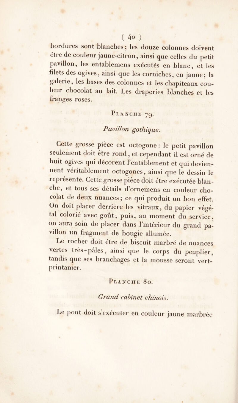 bordures sont blanches 5 les douze colonnes doivent etre de couleur jaune-citron, ainsi que celles du petit pavillon, les entablemens exécutés en blanc, et les filets des ogives, ainsi que les corniches, en jaune; la galerie, les bases des colonnes et les chapiteaux cou- leur chocolat au lait. Les draperies blanches et les franges roses. Planche 79. Pavillon gothique. Cette grosse pièce est octogone : le petit pavillon seulement doit etre rond, et cependant il est orné de huit ogives qui décorent l’entablement et qui devien- nent véritablement octogones, ainsi que le dessin le représente. Cette grosse pièce doit être exécutée blan- che, et tous ses détails d’ornemens en couleur cho- colat de deux nuances ; ce qui produit un bon effet. On doit placer derrière les vitraux, du papier végé- tal colorié avec goût; puis, au moment du service, on aura soin de placer dans l’intérieur du grand pa- villon un fragment de bougie allumée. Le rocher doit être de biscuit marbré de nuances vei tes très-pales, ainsi que le corps du peuplier, tandis que ses branchages et la mousse seront vert- printanier. Planche 80. Grand cabinet chinois. Le pont doit s’exécuter en couleur jaune marbrée