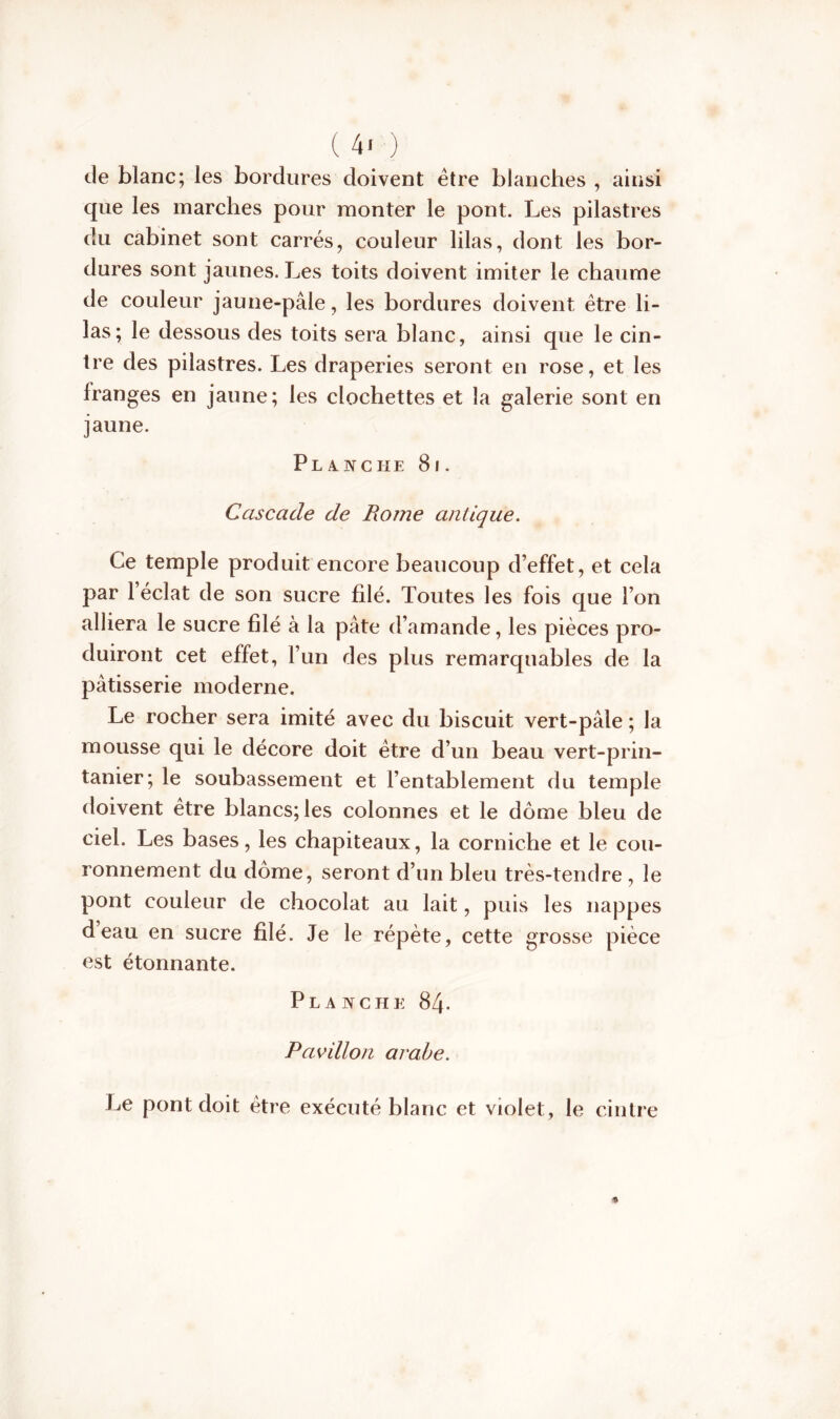 ( 4* ) de blanc; les bordures doivent être blanches , ainsi que les marches pour monter le pont. Les pilastres du cabinet sont carrés, couleur lilas, dont les bor- dures sont jaunes. Les toits doivent imiter le chaume de couleur jaune-pâle, les bordures doivent être li- las; le dessous des toits sera blanc, ainsi que le cin- tre des pilastres. Les draperies seront en rose, et les franges en jaune; les clochettes et la galerie sont en jaune. Planche 8i. Cascade de Rome antique. Ce temple produit encore beaucoup d’effet, et cela par 1 éclat de son sucre filé. Toutes les fois que l’on alliera le sucre filé à la pâte d’amande, les pièces pro- duiront cet effet, l’un des plus remarquables de la pâtisserie moderne. Le rocher sera imité avec du biscuit vert-pâle ; la mousse qui le décore doit être d’un beau vert-prin- tanier; le soubassement et l’entablement du temple doivent être blancs; les colonnes et le dôme bleu de ciel. Les bases, les chapiteaux, la corniche et le cou- ronnement du dôme, seront d’un bleu très-tendre , le pont couleur de chocolat au lait, puis les nappes deau en sucre filé. Je le répète, cette grosse pièce est étonnante. Planche 84. Pavillon arabe. Le pont doit être exécuté blanc et violet, le cintre