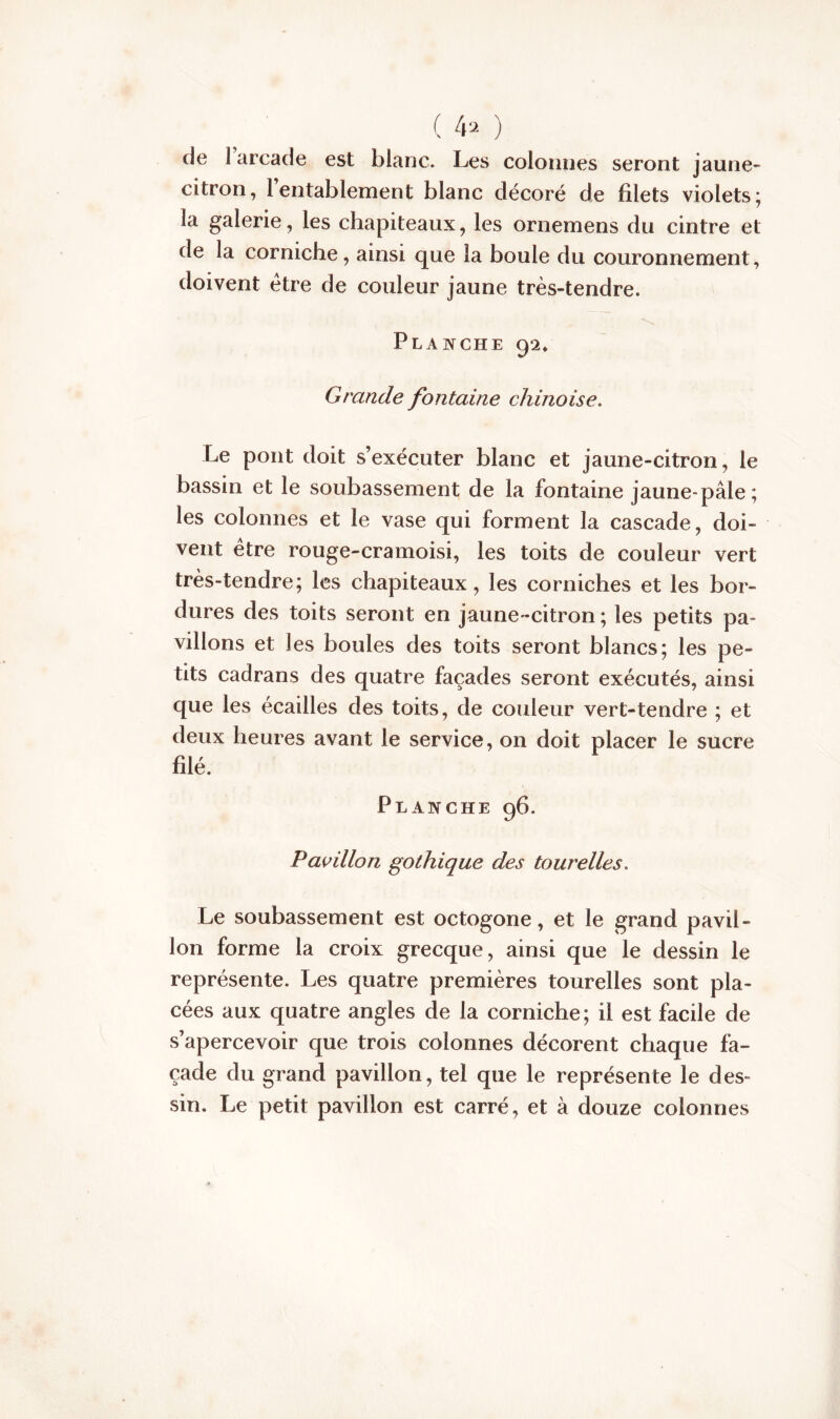 ( 4* ) de 1 arcade est blanc. Les colonnes seront jaune» citron, 1 entablement blanc décoré de filets violets; la galerie, les chapiteaux, les ornemens du cintre et de la corniche, ainsi que la boule du couronnement, doivent être de couleur jaune très-tendre. Planche 92/ Grande fontaine chinoise. Le pont doit s’exécuter blanc et jaune-citron, le bassin et le soubassement de la fontaine jaune-pâle; les colonnes et le vase qui forment la cascade, doi- vent être rouge-cramoisi, les toits de couleur vert très-tendre; les chapiteaux, les corniches et les bor- dures des toits seront en jaune -citron ; les petits pa- villons et les boules des toits seront blancs; les pe- tits cadrans des quatre façades seront exécutés, ainsi que les écailles des toits, de couleur vert-tendre ; et deux heures avant le service, on doit placer le sucre filé. Planche 96. Pavillon gothique des tourelles. Le soubassement est octogone, et le grand pavil- lon forme la croix grecque, ainsi que le dessin le représente. Les quatre premières tourelles sont pla- cées aux quatre angles de la corniche; il est facile de s’apercevoir que trois colonnes décorent chaque fa- çade du grand pavillon, tel que le représente le des- sin. Le petit pavillon est carré, et à douze colonnes