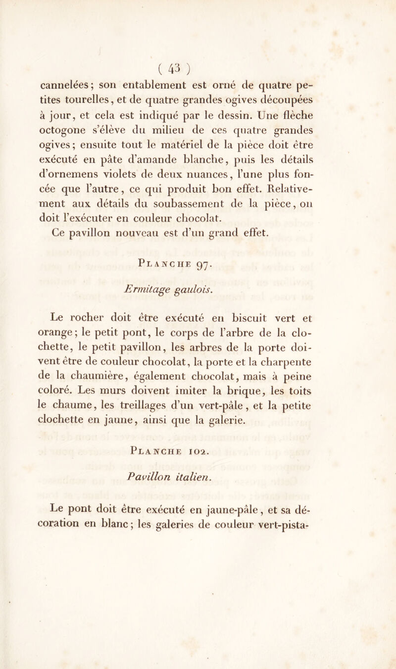 cannelées; son entablement est orné de quatre pe- tites tourelles, et de quatre grandes ogives découpées à jour, et cela est indiqué par le dessin. Une flèche octogone s’élève du milieu de ces quatre grandes ogives; ensuite tout le matériel de la pièce doit être exécuté en pâte d’amande blanche, puis les détails d’ornemens violets de deux nuances, l’une plus fon- cée que l’autre, ce qui produit bon effet. Relative- ment aux détails du soubassement de la pièce, on doit l’exécuter en couleur chocolat. Ce pavillon nouveau est d’un grand effet. Planche 97. Ermitage gaulois. Le rocher doit être exécuté en biscuit vert et orange; le petit pont, le corps de l’arbre de la clo- chette, le petit pavillon, les arbres de la porte doi- vent être de couleur chocolat, la porte et la charpente de la chaumière, également chocolat, mais à peine coloré. Les murs doivent imiter la brique, les toits le chaume, les treillages d’un vert-pâle, et la petite clochette en jaune, ainsi que la galerie. Planche 102. Pavillon italien. Le pont doit être exécuté en jaune-pâle, et sa dé- coration en blanc ; les galeries de couleur vert-pista-