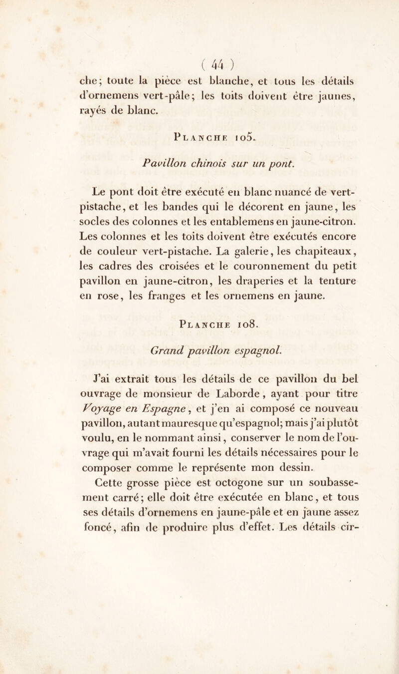 che; toute la pièce est blanche, et tous les détails d’ornemens vert-pâle; les toits doivent être jaunes, rayés de blanc. Planche io5. Pavillon chinois sur un pont. Le pont doit être exécuté en blanc nuancé de vert- pistache, et les bandes qui le décorent en jaune, les socles des colonnes et les entablemens en jaune-citron. Les colonnes et les toits doivent être exécutés encore de couleur vert-pistache. La galerie, les chapiteaux, les cadres des croisées et le couronnement du petit pavillon en jaune-citron, les draperies et la tenture en rose, les franges et les ornemens en jaune. Planche 108. Grand pavillon espagnol. J’ai extrait tous les détails de ce pavillon du bel ouvrage de monsieur de Laborde, ayant pour titre Voyage en Espagne, et j’en ai composé ce nouveau pavillon, autant mauresque qu’espagnol; mais j’ai plutôt voulu, en le nommant ainsi, conserver le nom de l’ou- vrage qui m’avait fourni les détails nécessaires pour le composer comme le représente mon dessin. Cette grosse pièce est octogone sur un soubasse- ment carré ; elle doit être exécutée en blanc, et tous ses détails d’ornemens en jaune-pâle et en jaune assez foncé, afin de produire plus d’effet. Les détails cir-