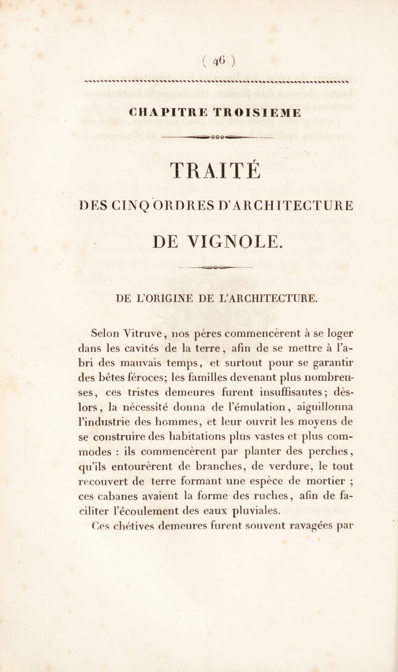 CHAPITRE TROISIEME TRAITÉ DES CINQ ORDRES D’ARCHITECTURE DE YIGNOLE. DE L’ORIGINE DE L’ARCHITECTURE. Selon Vitruve, nos pères commencèrent à se loger dans les cavités de la terre, afin de se mettre à l’a- bri des mauvais temps, et surtout pour se garantir des bêtes féroces; les familles devenant plus nombreu- ses, ces tristes demeures furent insuffisantes; dès- lors , la nécessité donna de l’émulation, aiguillonna l’industrie des hommes, et leur ouvrit les moyens de se construire des habitations plus vastes et plus com- modes : ils commencèrent par planter des perches, qu’ils entourèrent de branches, de verdure, le tout recouvert de terre formant une espèce de mortier ; ces cabanes avaient la forme des ruches, afin de fa- ciliter l’écoulement des eaux pluviales. Ces chétives demeures furent souvent ravagées par