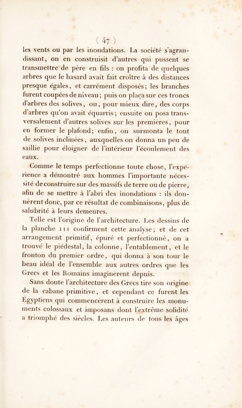 ( 4? ) les vents ou par les inondations. La société s'agran- dissant, on en construisit d’autres qui pussent se transmettre de père en fils : on profita de quelques arbres que le hasard avait fait croître à des distances presque égales, et carrément disposés; les branches furent coupées de niveau ; puis on plaça sur ces troncs d’arbres des solives, ou, pour mieux dire, des corps d’arbres qu’on avait équarris ; ensuite on posa trans- versalement d’autres solives sur les premières, pour en former le plafond; enfin, on surmonta le tout de solives inclinées, auxquelles on donna un peu de saillie pour éloigner de l’intérieur l’écoulement des eaux. Comme le temps perfectionne toute chose, l’expé- rience a démontré aux hommes l’importante néces- sité de construire sur des massifs de terre ou de pierre, afin de se mettre à l’abri des inondations : ils don- nèrent donc, par ce résultat de combinaisons, plus de salubrité à leurs demeures. Telle est l’origine de l’architecture. Les dessins de la planche 111 confirment cette analyse ; et de cet arrangement primitif, épuré et perfectionné, on a trouvé le piédestal, la colonne, l’entablement, et le fronton du premier ordre, qui donna à son tour le beau idéal de l’ensemble aux autres ordres que les Grecs et les Romains imaginèrent depuis. Sans doute l’architecture des Grecs tire son origine de la cabane primitive, et cependant ce furent les Egyptiens qui commencèrent à construire les monu- ments colossaux et imposans dont l’extrême solidité a triomphé des siècles. Les auteurs de tous les âges