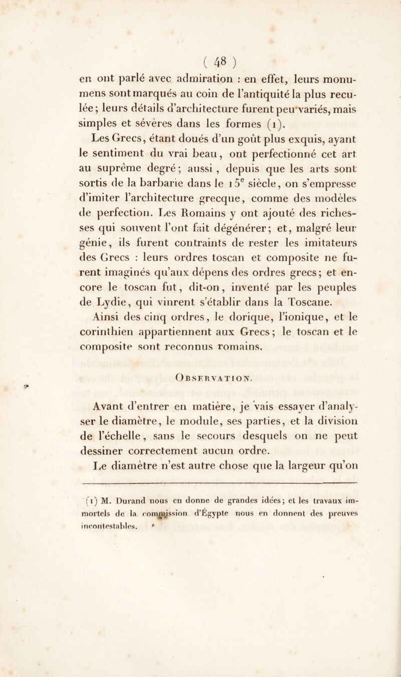 en ont parlé avec admiration : en effet, leurs raonu- mens sont marqués au coin de l’antiquité la plus recu- lée; leurs détails d’architecture furent peu'variés, mais simples et sévères dans les formes (i). Les Grecs, étant doués d’un goût plus exquis, ayant le sentiment du vrai beau, ont perfectionné cet art au suprême degré ; aussi , depuis que les arts sont: sortis de la barbarie dans le i 5e siècle, on s’empresse d’imiter l’architecture grecque, comme des modèles de perfection. Les Romains y ont ajouté des riches- ses qui souvent l’ont fait dégénérer; et, malgré leur génie, ils furent contraints de rester les imitateurs des Grecs : leurs ordres toscan et composite ne fu- rent imaginés qu’aux dépens des ordres grecs; et en- core le toscan fut, dit-on, inventé par les peuples de Lydie, qui vinrent s’établir dans la Toscane. Ainsi des cinq ordres, le dorique, l’ionique, et le corinthien appartiennent aux Grecs ; le toscan et le composite sont reconnus romains. Observation. Avant d’entrer en matière, je vais essayer d’analy- ser le diamètre, le module, ses parties, et la division de l’échelle, sans le secours desquels on ne peut dessiner correctement aucun ordre. Le diamètre n’est autre chose que la largeur qu’on ; i) M. Durand nous en donne de grandes idëes; et les travaux im- mortels de la coiïMftjssion d’Égypte nous en donnent des preuves incontestables. '