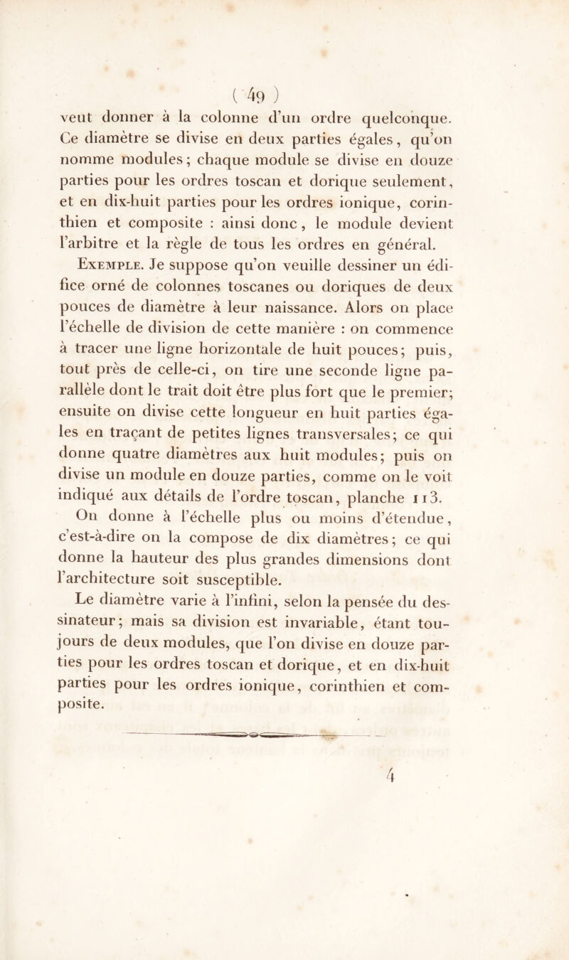 veut donner à la colonne d’un ordre quelconque. Ce diamètre se divise en deux parties égales, qu’on nomme modules ; chaque module se divise en douze parties pour les ordres toscan et dorique seulement, et en dix-huit parties pour les ordres ionique, corin- thien et composite : ainsi donc , le module devient l’arbitre et la règle de tous les ordres en général. Exemple. Je suppose qu’on veuille dessiner un édi- fice orné de colonnes toscanes ou doriques de deux pouces de diamètre à leur naissance. Alors on place l’échelle de division de cette manière : on commence à tracer une ligne horizontale de huit pouces; puis, tout près de celle-ci, on tire une seconde ligne pa- rallèle dont le trait doit être plus fort que le premier; ensuite on divise cette longueur en huit parties éga- les en traçant de petites lignes transversales; ce qui donne quatre diamètres aux huit modules; puis on divise un module en douze parties, comme on le voit indiqué aux détails de l’ordre toscan, planche 113. On donne à l’échelle plus ou moins d’étendue, c’est-à-dire on la compose de dix diamètres; ce qui donne la hauteur des plus grandes dimensions dont 1 architecture soit susceptible. Le diamètre varie à l’infini, selon la pensée du des- sinateur; mais sa division est invariable, étant tou- jours de deux modules, que l’on divise en douze par- ties pour les ordres toscan et dorique, et en dix-huit parties pour les ordres ionique, corinthien et com- posite.