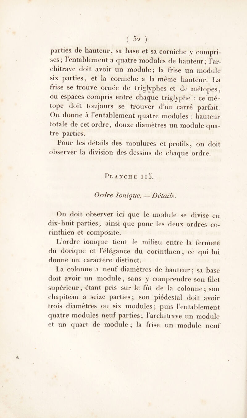 parties de hauteur, sa base et sa corniche y compri- ses; l’entablement a quatre modules de hauteur; l’ar- chitrave doit avoir un module ; la frise un module six parties, et la corniche a la même hauteur. La frise se trouve ornée de triglyphes et de métopes, ou espaces compris entre chaque triglyphe : ce mé- tope doit toujours se trouver d’un carré parfait. On donne à l’entablement quatre modules : hauteur totale de cet ordre, douze diamètres un module qua- tre parties. Pour les détails des moulures et profils, on doit observer la division des dessins de chaque ordre. Planche ii5. Ordre Ionique. — Détails. On doit observer ici que le module se divise en dix-huit parties, ainsi que pour les deux ordres co- rinthien et composite. L’ordre ionique tient le milieu entre la fermeté du dorique et l’élégance du corinthien, ce qui lui donne un caractère distinct. La colonne a neuf diamètres de hauteur; sa base doit avoir un module, sans y comprendre son filet supérieur, étant pris sur le fût de la colonne; son chapiteau a seize parties; son piédestal doit avoir trois diamètres ou six modules; puis l’entablement quatre modules neuf parties; l’architrave un module et un quart de modnle ; la frise un module neuf