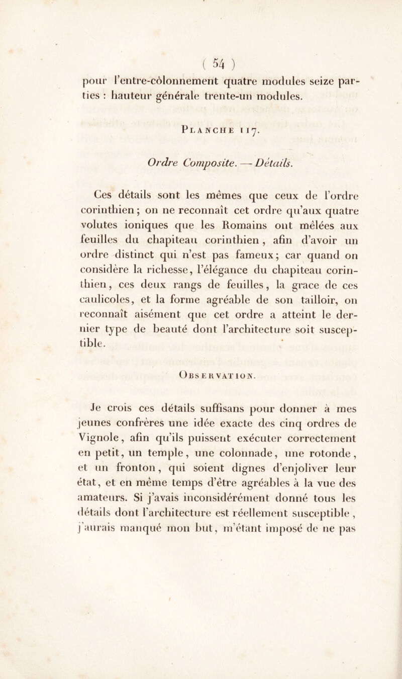 pour l’entre-côlonnement quatre modules seize par- ties : hauteur générale trente-un modules. Planche i 17. Ordre Composite. — Détails. Ces détails sont les mêmes que ceux de F ordre corinthien ; on ne reconnaît cet ordre qu’aux quatre volutes ioniques que les Romains ont mêlées aux feuilles du chapiteau corinthien, afin d’avoir un ordre distinct qui n’est pas fameux; car quand on considère la richesse, l’élégance du chapiteau corin- thien , ces deux rangs de feuilles, la grâce de ces caulicoles, et la forme agréable de son tailloir, on reconnaît aisément que cet ordre a atteint le der- nier type de beauté dont l’architecture soit suscep- tible. O B S E B V AT 10 W. Je crois ces détails suffisans pour donner à mes jeunes confrères une idée exacte des cinq ordres de Vignole, afin qu’ils puissent exécuter correctement en petit, un temple, une colonnade, une rotonde, et un fronton, qui soient dignes d’enjoliver leur état, et en même temps d’être agréables à la vue des amateurs. Si j’avais inconsidérément donné tous les détails dont l’architecture est réellement susceptible , j’aurais manqué mon but, m’étant imposé de ne pas