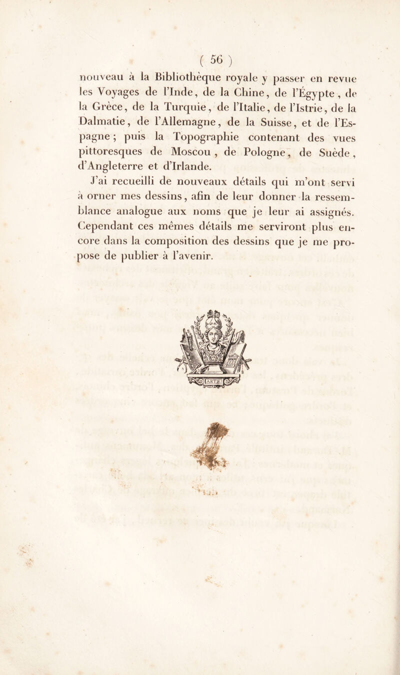 nouveau à la Bibliothèque royale y passer en revue les Voyages cle l’Inde, de la Chine, de l’Égypte, de la Grèce, de la Turquie, de l’Italie, de l’Istrie, de la Dalmatie, de l’Allemagne, de la Suisse, et de l’Es- pagne ; puis la Topographie contenant des vues pittoresques de Moscou , de Pologne, de Suède, d’Angleterre et d’Irlande. J’ai recueilli de nouveaux détails qui m’ont servi à orner mes dessins, afin de leur donner la ressem- blance analogue aux noms que je leur ai assignés. Cependant ces mêmes détails me serviront plus en- core dans la composition des dessins que je me pro- pose de publier à l’avenir.