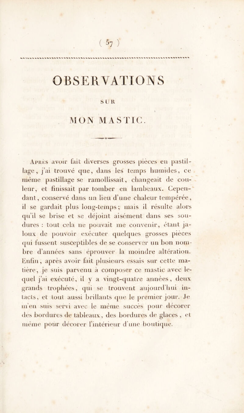 •Ik. v%-'^.'V.x.-^. ‘V'U- ■%_/'%. *%S% ■%,'%. ^ OBSERVATIONS S UR h MON MASTIC. Après avoir fait diverses grosses pièces en pastil- lage, j’ai trouvé que, dans les temps humides, ce même pastillage se ramollissait, changeait de cou- leur, et finissait par tomber en lambeaux. Cepen- dant, conservé dans un lieu d’une chaleur tempérée, il se gardait plus long-temps; mais il résulte alors qu’il se brise et se dé joint aisément dans ses sou- dures : tout cela ne pouvait me convenir, étant ja- loux de pouvoir exécuter quelques grosses pièces qui fussent susceptibles de se conserver un bon nom- bre d’années sans éprouver la moindre altération. Enfin, après avoir fait plusieurs essais sur cette ma- tière, je suis parvenu à composer ce mastic avec le- quel j’ai exécuté, il y a vingt-quatre années, deux grands trophées, qui se trouvent aujourd’hui in- tacts, et tout aussi brillants que le premier jour. Je ni en suis servi avec le même succès pour décorer tles bordures de tableaux, des bordures de glaces , et même pour décorer l’intérieur d une boutique.