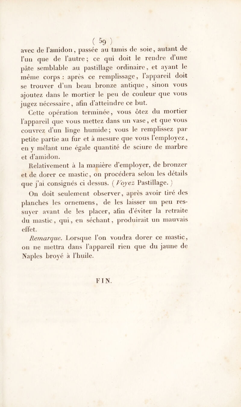 avec de l’amidon, passée au tamis de soie, autant de l’un que de l’autre ; ce qui doit le rendre d’une pâte semblable au pastillage ordinaire, et ayant le même corps : après ce remplissage, l’appareil doit se trouver d’un beau bronze antique , sinon vous ajoutez dans le mortier le peu de couleur que vous jugez nécessaire, afin d’atteindre ce but. Cette opération terminée, vous ôtez du mortier l’appareil que vous mettez dans un vase, et que vous couvrez d’un linge humide; vous le remplissez par petite partie au fur et à mesure que vous l’employez, en y mêlant une égale quantité de sciure de marbre et d’amidon. Relativement à la manière d’employer, de bronzer et de dorer ce mastic, on procédera selon les détails que j’ai consignés ci dessus. ( Voyez Pastillage. ) On doit seulement observer, après avoir tiré des planches les ornemens, de les laisser un peu res- suyer avant de les placer, afin d’éviter la retraite du mastic, qui, en séchant, produirait un mauvais effet. Remarque. Lorsque l’on voudra dorer ce mastic, on ne mettra dans l’appareil rien que du jaune de Naples broyé à l’huile. FIN.