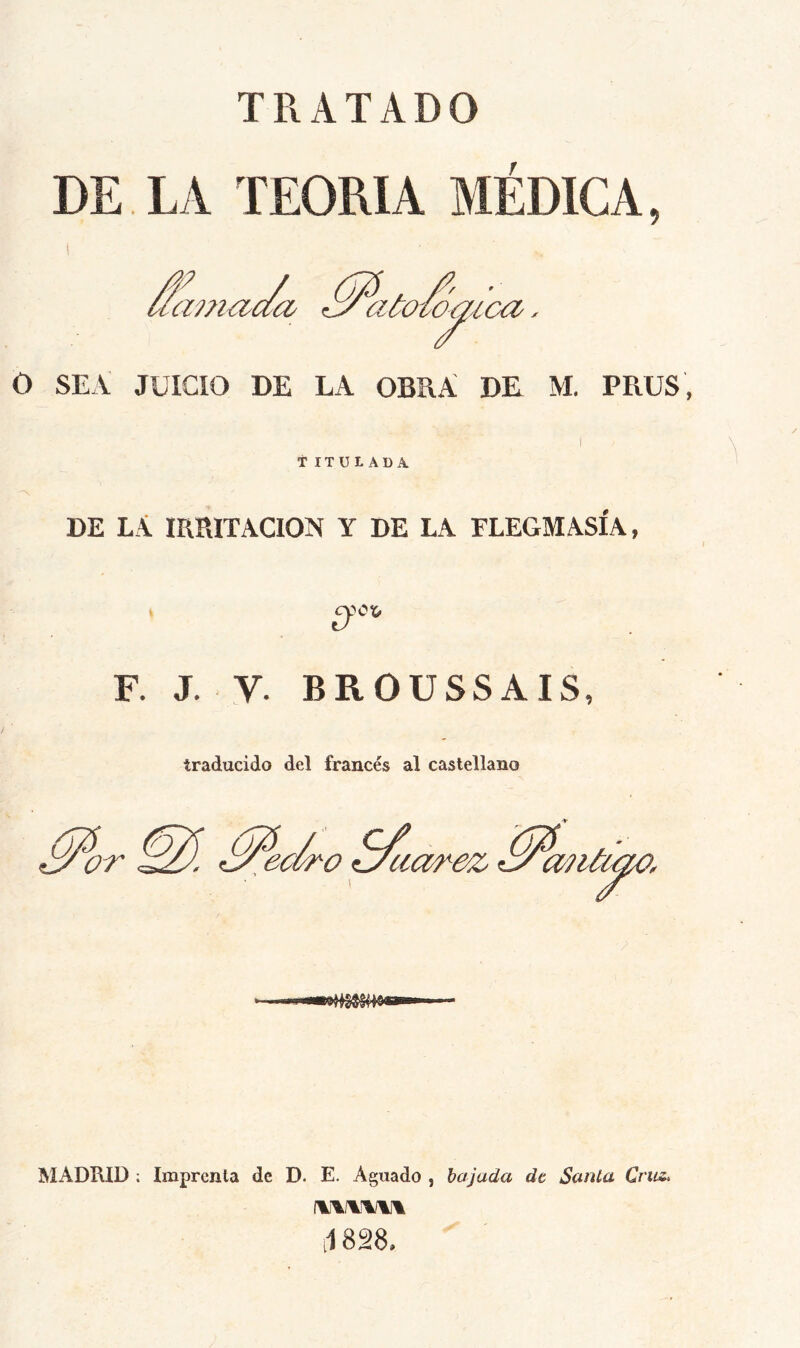 TRATADO DE LA TEORIA MEDICA, 'aa a7?i€ia¿i €y acoto^ica O SEA JUICIO DE LA OBRA DK M. PRUS, t ITÜL ADA. DE LA mPvITACION Y DE LA FLEGMASIA, Ü F. J. V. BROUSSAIS, traducido del francés al castellano ^or MADKID ; Imprenta de D. E. Aguado , bajada de Santa Cruz, J 828,