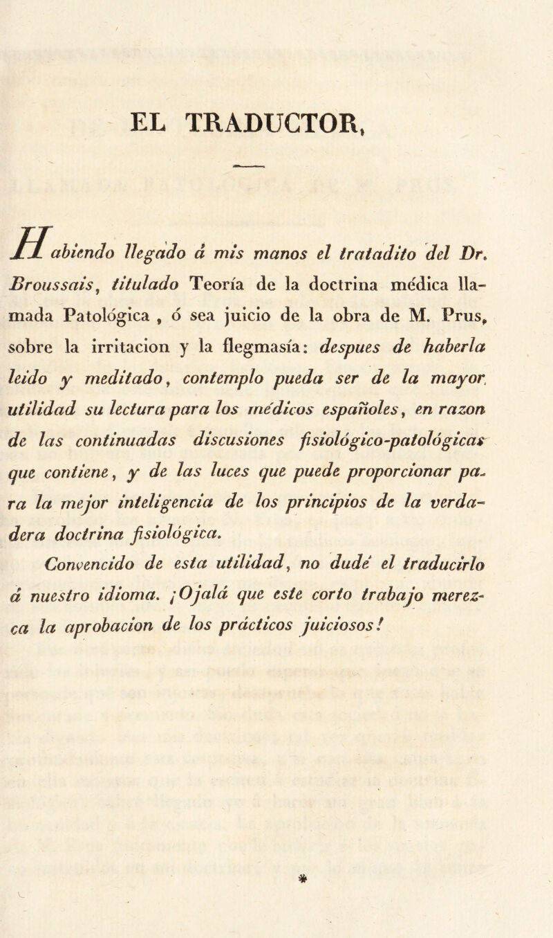 EL TRADUCTOR, H. abíendo llegado á mis manos el tratadito del Dr, Broussais ^ titulado Teoría de la doctrina me'dica lla- mada Patológica , ó sea juicio de la obra de M. Prus^ sobre la irritación y la flegmasía: después de haberla leído y meditado, contemplo pueda ser de la mayor, utilidad su lectura para los médicos españoles, en razón de las continuadas discusiones fisiológico-patológicas^ que contiene, y de las luces que puede proporcionar pa^ ra la mejor inteligencia de los principios de la verda^ dera doctrina fisiológica» Convencido de esta utilidad, no dudé el traducirlo á nuestro idioma» ¡Ojalá que este corto trabajo merez- ca la aprobación de los prácticos juiciosos!