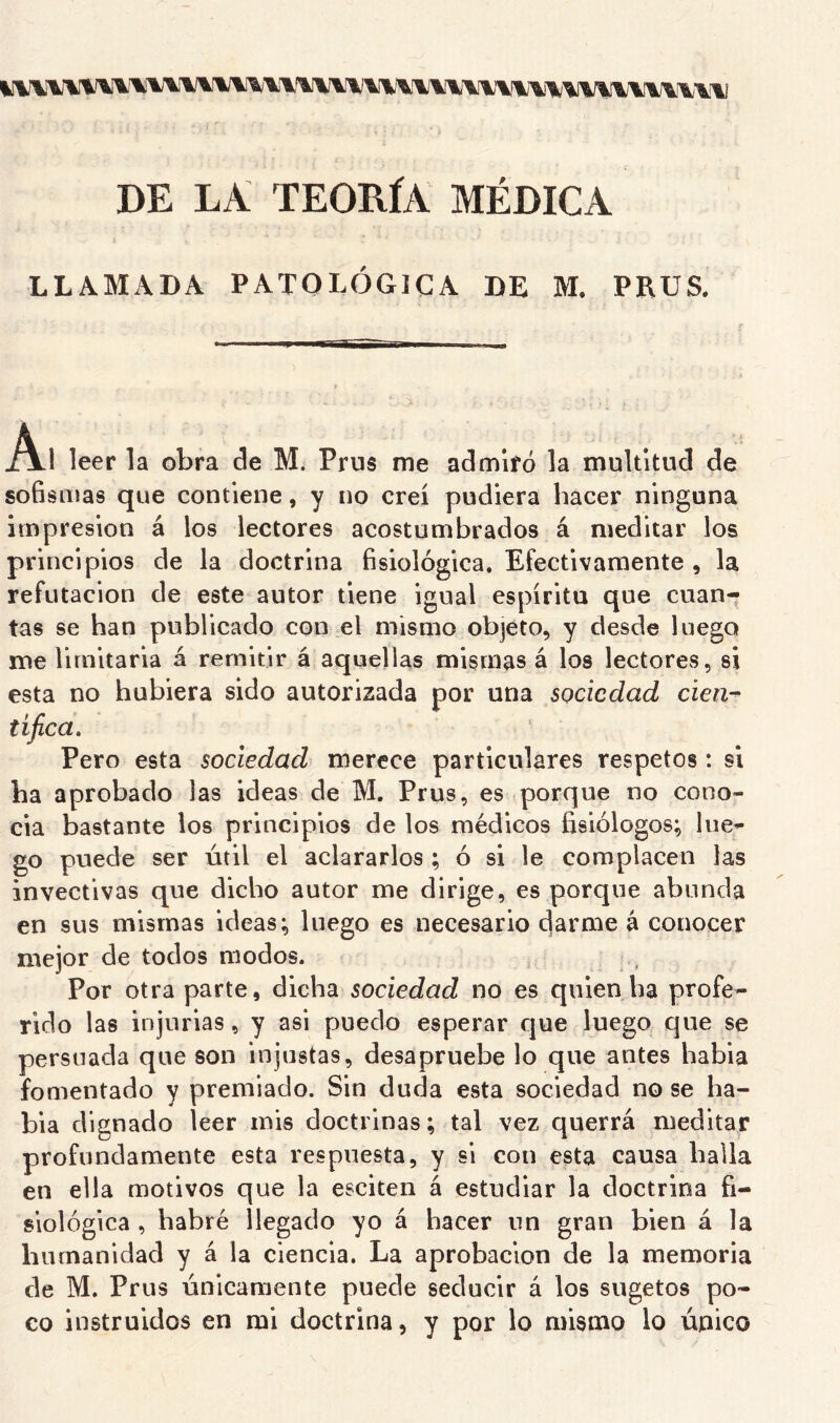 DE LA TEORÍA MÉDICA LLAMADA PATOLÓGICA DE M. PEUS. í\.\ leer la obra de M. Prus me admiró la multitud de soBsiiias que contiene, y no creí pudiera hacer ninguna impresión á los lectores acostumbrados á meditar los principios de la doctrina fisiológica. Efectivamente , la refutación de este autor tiene igual espíritu que cuan- tas se han publicado con el mismo objeto, y desde luego me limitarla á remitir á aquellas mismas á los lectores, si esta no hubiera sido autorizada por una sociedad cien-^ tífica, Pero esta sociedad merece particulares respetos: si ha aprobado las ideas de M. Prus, es porque no cono- cía bastante los principios de los médicos fisiólogos; lue- go puede ser útil el aclararlos ; ó si le complacen las invectivas que dicho autor me dirige, es porque abunda en sus mismas ideas; luego es necesario darme á conocer mejor de todos modos. Por otra parte, dicha sociedad no es quien ha profe- rido las injurias, y asi puedo esperar que luego cjue se persuada que son injustas, desapruebe lo que antes había fomentado y premiado. Sin duda esta sociedad no se ha- bía dignado leer mis doctrinas; tal vez querrá meditar profundamente esta respuesta, y si con esta causa baila en ella motivos que la esciten á estudiar la doctrina fi- siológica , habré llegado yo á hacer un gran bien á la humanidad y á la ciencia. La aprobación de la memoria de M. Prus únicamente puede seducir á los sugetos po- co instruidos en mi doctrina, y por lo mismo lo único