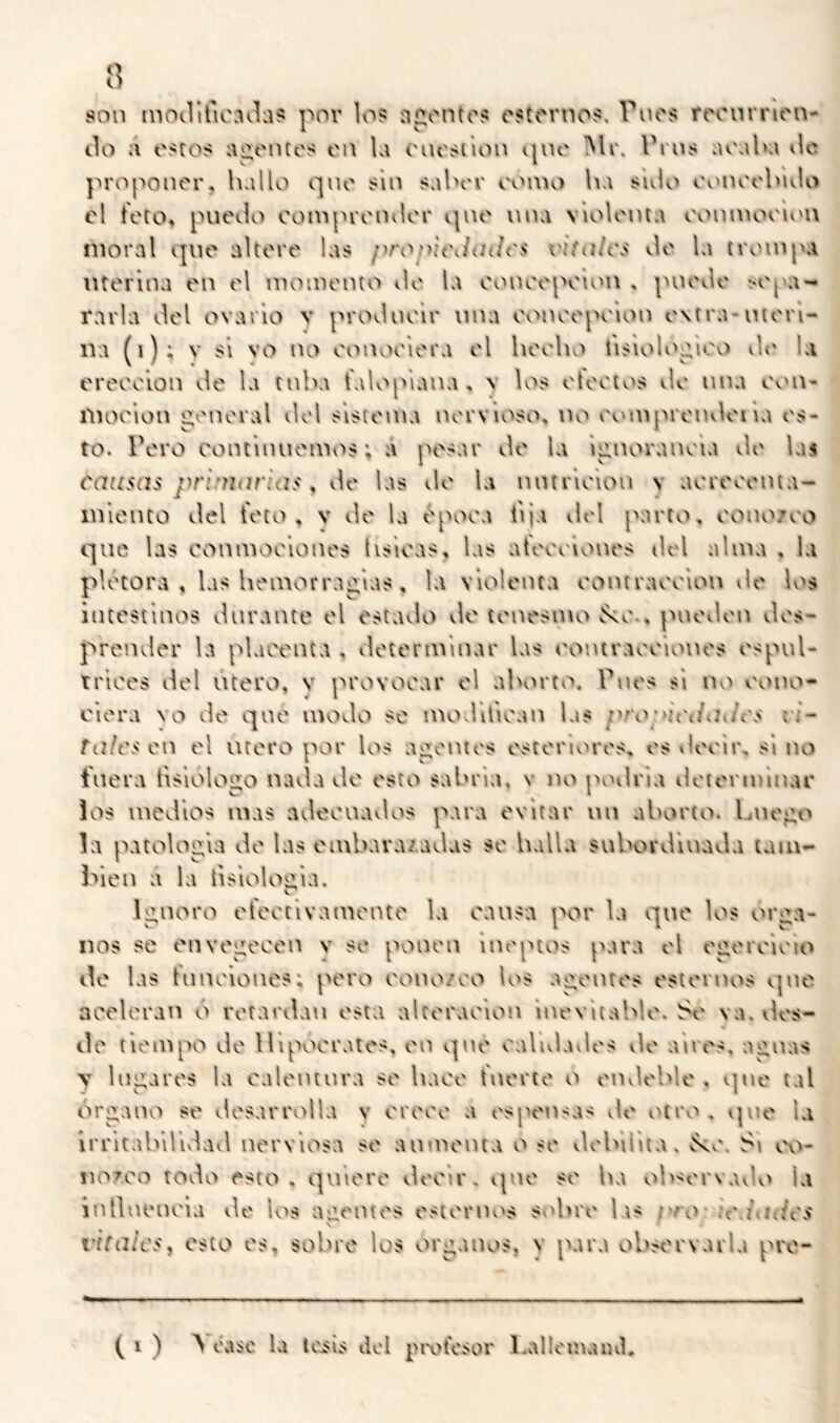 son niOilituMilas por los apontos csíornos. Tnos roonrnon- tlo a oscos ai2.ontos on Ui onosiion cpio IMr. Pros aoaba ilc proponor, hallo qno sin sabor ooino ba sulo oonoobulo el teto, puedo ooinprondor qno luia violoiua ooninooiou moral que altere las /voníoJch/os vifalcs do la trompa ntorlna en el momento ilo la oonoopoion , puedo vopa- rarla del ovarlo v prodnelr una oonoopoion extra-nteri- iva (i); V si vo no oonoolera el boolu'» tisioK^pioo de la eroeolon de la tuba t'aUq^lana, \ los oteoios do nna Ovui- moelon peneral del sistema nervioso, no ootnprendena es- to. Pero continuemos; a pesar de la Ipnoranoia de las causas prinitirias ^ de las de la nntrlolou v aoreoenta- inlonto del teto, v de la t^[H>oa tija del parto, oono/oo que las conmoolonos tísicas, las ateooiones del alma , la plétora , las bomorrapias, la violenta eontraoolon tle los intestinos durante el estado de tenesmo vko., puotlen des- prender la placenta , ilotermlnar las oontraoolones espul- trlces del Utero, v provocar el abortv^. Pues si iu'> eono- elora \o de qno modo se modlllean las proyiciiailc's vi- tales ca el Utero por los apontes esteruM'es, es tleelr, si no fuera tlslolopo nada de esto sabría, v no jnnlna iletermlnar los medios mas adecuados para evitar im aborto. Imo^o la patología do las embarazadas so halla subordluada tam- blcu a la tlslolopla. Ipuoro oteotlvamonto la causa por la que los órga- nos se onvepeoeu v se ponen ineptos para el ogoreioio do las tiinolones; poro oono/eo los ai^outos ostornos <.pie aoolorau o retardan esta alteración Inevitable, be va, vles- do tiempo do lllpooralcs, oo qno calidades de anes, niguas V lugares la calentura se hace tuerto o eiuloblo , que tal Organo so desarrolla y orooe a esponsas do otrvi . la irrltabllulad nerviosa so aumenta o so debilita, ^v', Si cx'»- noroo todo esto, quiere decir, ipie se ba ob'^ervado la intbu'iu'la de los ai^ontes esternv>s sobre lis ;vo «c\i\h/c'S vitales, esto es, sobre los órganos, y para observarla pre- ( 1 ) A raso la toils dol protesor Lallrinaiul,