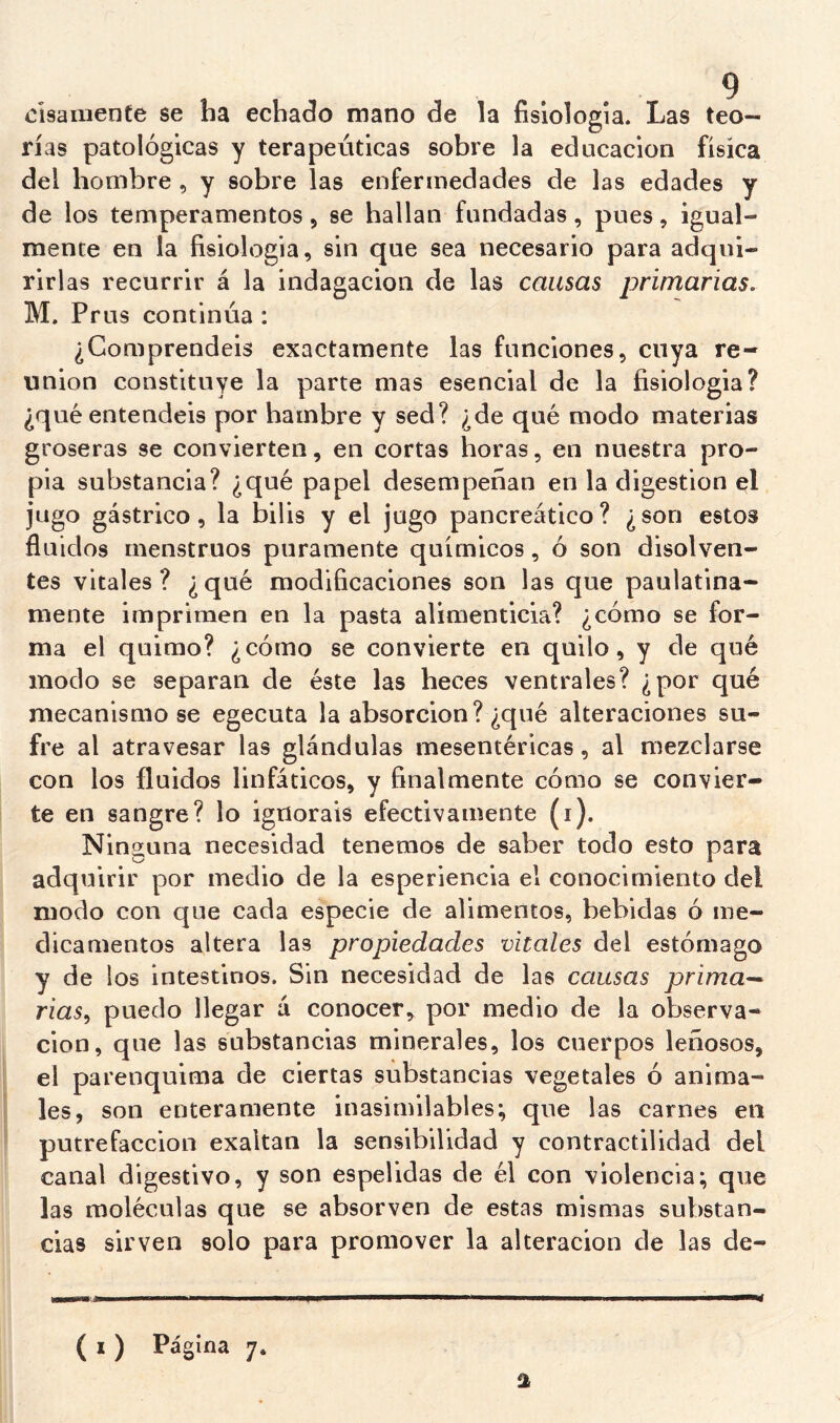 cisaniente se ha echado mano de la fisiología. Las teo- rías patológicas y terapéuticas sobre la educación física del hombre , y sobre las enfermedades de las edades y de los temperamentos, se hallan fundadas, pues, igual- mente en la fisiología, sin que sea necesario para adqui- rirlas recurrir á la indagación de las causas primarias. M. Prus continúa : ¿Comprendéis exactamente las funciones, cuya re- unión constituye la parte mas esencial de la fisiología? ¿qué entendéis por hambre y sed? ¿de qué modo materias groseras se convierten, en cortas horas, en nuestra pro- pia substancia? ¿qué papel desempeñan en la digestión ql jugo gástrico, la bilis y el jugo pancreático? ¿son estos fluidos menstruos puramente químicos, ó son disolven- tes vitales? ¿qué modificaciones son las que paulatina- mente imprimen en la pasta alimenticia? ¿cómo se for- ma el quimo? ¿cómo se convierte en quilo, y de qué modo se separan de éste las heces ventrales? ¿por qué mecanismo se egecuta la absorción? ¿qué alteraciones su- fre al atravesar las glándulas mesentéricas, al mezclarse con los fluidos linfáticos, y finalmente cómo se convier- te en sangre? lo ignoráis efectivamente (i). Ninguna necesidad tenemos de saber todo esto para adquirir por medio de la esperiencia el conocimiento del modo con que cada especie de alimentos, bebidas ó me- dicamentos altera las propiedades vitales del estómago y de los intestinos. Sin necesidad de las causas primu’^ rias^ puedo llegar á conocer, por medio de la observa- ción, que las substancias minerales, los cuerpos leñosos, el parenquima de ciertas substancias vegetales ó anima- les, son enteramente inasimilables; que las carnes en putrefacción exaltan la sensibilidad y contractilidad del canal digestivo, y son espelidas de él con violencia; que las moléculas que se absorven de estas mismas substan- cias sirven solo para promover la alteración de las de-