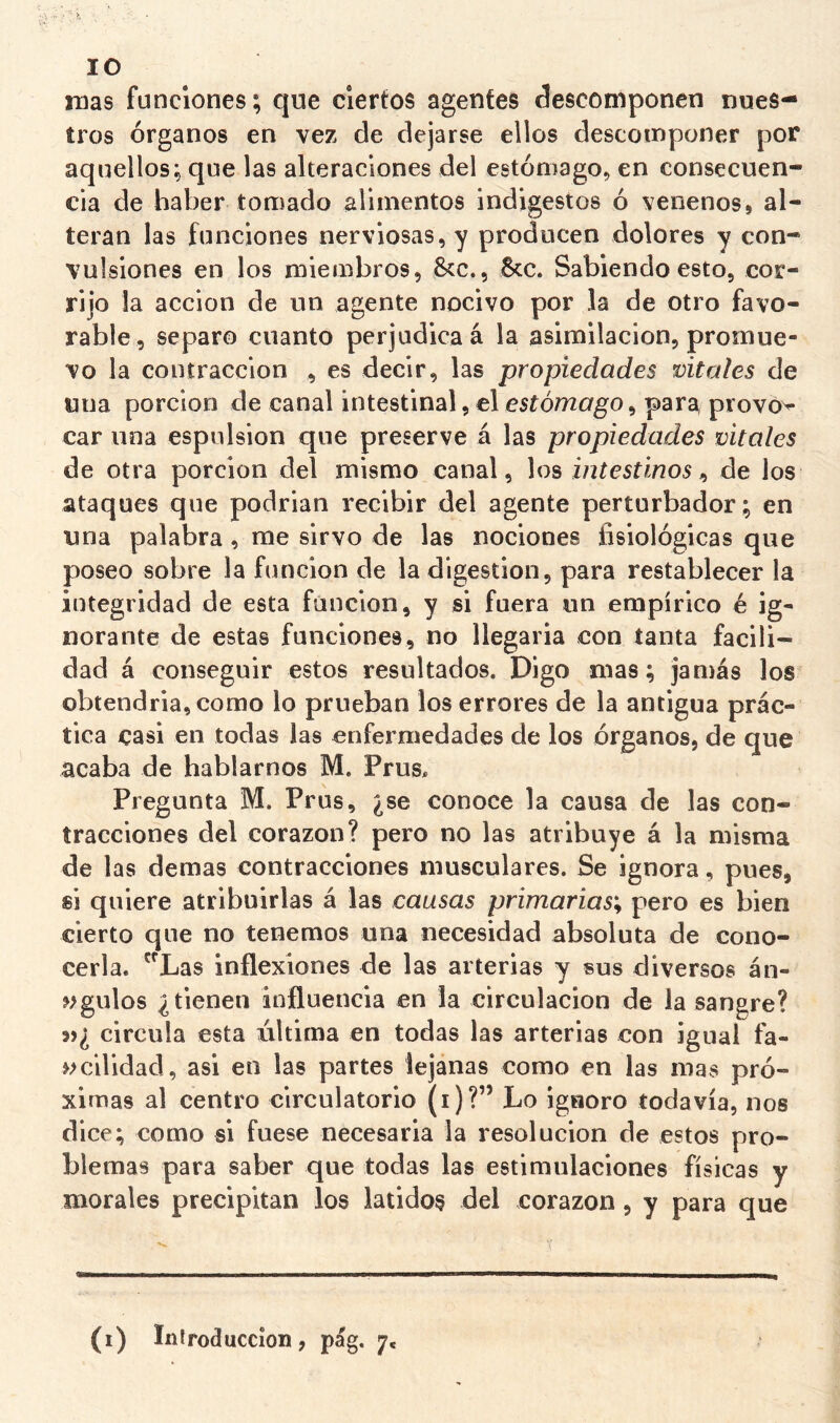 lO mas funciones; que ciertos agentes descomponen nues- tros órganos en vez de dejarse ellos descomponer por aquellos; que las alteraciones del estómago, en consecuen- cia de haber tomado alimentos indigestos ó venenos, al- teran las funciones nerviosas, y producen dolores y con- vulsiones en los miembros, Scc., 6cc. Sabiendo esto, cor- rijo la acción de un agente nocivo por la de otro favo- rable, separo cnanto perjudica á la asimilación, promue- vo la contracción , es decir, las propiedades míales de una porción de canal intestinal,el esíómc/go, para provó>- car lina espnlsion que preserve á las propiedades vitales de otra porción del mismo canal, los intestinos ^ de los ataques que podrian recibir del agente perturbador ; en una palabra, me sirvo de las nociones fisiológicas que poseo sobre la función de la digestión, para restablecer la integridad de esta fúnclon, y si fuera un empírico é ig- norante de estas funciones, no llegarla con tanta facili- dad á conseguir estos resultados. Digo mas; jamás los obtendría, como lo prueban los errores de la antigua prác- tica casi en todas las enfermedades de los órganos, de que acaba de hablarnos M. Prus, Pregunta M. Prus, ¿se conoce la causa de las con- tracciones del corazón? pero no las atribuye á la misma de las demas contracciones musculares. Se ignora, pues, si quiere atribuirlas á las causas primarias^ pero es bien cierto que no tenemos una necesidad absoluta de cono- cerla. 'Xas inflexiones de las arterias y sus diversos án- ^>gulos ¿tienen influencia en la circulación de la sangre? 5)¿ circula esta iiltima en todas las arterias con igual fa- »>ciHdad, asi en las partes lejanas como en las mas pró- ximas al centro circulatorio (i)?” Lo igaoro todavía, nos dice; como si fuese necesaria la resolución de estos pro- blemas para saber que todas las estimulaciones físicas y morales precipitan los latidos del corazón, y para que