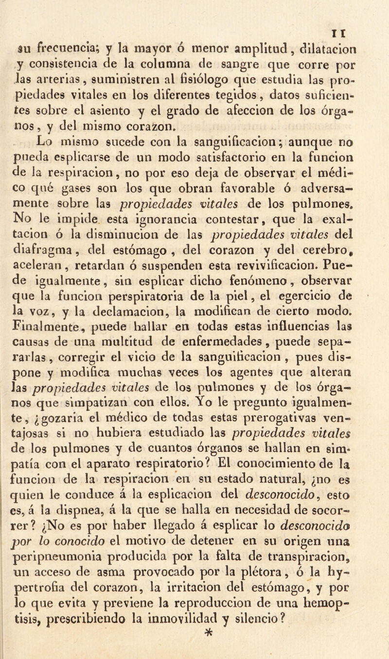 su frecuencia; y la mayor ó menor amplitud, dilatación y consistencia de la columna de sangre que corre por las arterias, suministren al fisiólogo que estudia las pro- piedades vitales en los diferentes tegidos, datos suficien- tes sobre el asiento y el grado de afección de los órga- nos , y del mismo corazón. Lo mismo sucede con la sanguificacion; aunque no pueda esplicarse de un modo satisfactorio en la función de ia respiración, no por eso deja de observar el médi- co c[ué gases son los que obran favorable ó adversa- mente sobre las propiedades vitales de los pulmones. No le impide, esta ignorancia contestar, que la exal- tación ó la disminución de las propiedades vitales del diafra gma, del estómago, del corazón y del cerebro* aceleran, retardan ó suspenden esta revivificación. Pue- de igualmente, sin esplicar dicho fenómeno, observar que la función perspiratoria de la piel, el egercicio de la voz, y la declamación, la modifican de cierto modo. Finalmente, puede hallar en todas estas influencias las causas de una multitud de enfermedades, puede sepa- rarlas , corregir el vicio de la sanguificacion , pues dis- pone y modifica muchas veces los agentes que alteran Jas propiedades vitales de los pulmones y de los órga- nos que simpatizan con ellos. Yo le pregunto igualmen- te, ¿gozaria el médico de todas estas prerogativas ven- tajosas si no hubiera estudiado las propiedades vitales de los pulmones y de cuantos órganos se hallan en sim« patía con el aparato respiratorio? El conocimiento de la función de la respiración en su estado natural, ¿no es quien le conduce á la esplicacion del desconocido ^ esto t es, á ia dispnea, á la que se halla en necesidad de socor- rer? ¿No es por haber llegado á esplicar lo desconocido por lo conocido el motivo de detener en su origen una peripneumonia producida por la falta de transpiración, un acceso de asma provocado por la plétora, ó la hy- pertrofia del corazón, la irritación del estómago, y por lo que evita y previene la reproducción de una hemop- tisis, prescribiendo la inmovilidad y silencio ?
