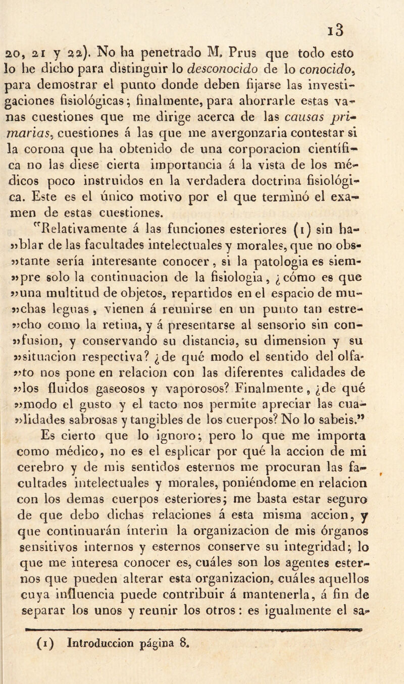 20, 21 y 2a). No ha penetrado M. Prus que todo esto lo he dicho para distinguir lo desconocido de lo conocido^ para demostrar el punto donde deben fijarse las investi- gaciones fisiológicas; finalmente, para ahorrarle estas va- nas cuestiones que me dirige acerca de las causas pri^ marias^ cuestiones á las que me avergonzarla contestar si la corona que ha obtenido de una corporación científi- ca no las diese cierta importancia á la vista de los mé- dicos poco instruidos en la verdadera doctrina fisiológi- ca. Este es el único motivo por el que terminó el exa- men de estas cuestiones. '^Relativamente á las funciones esteriores (i) sin ha- 5)blar de las facultades intelectuales y morales, que no obs- 3>tante sería interesante conocer, si la patología es slem- wpre solo la continuación de la fisiología, ¿cómo es que jíuna multitud de objetos, repartidos en el espacio de mu- 9)chas leguas , vienen á reunirse en un punto tan estre- ?jcho corno la retina, y á presentarse al sensorio sin con- 5>fusión, y conservando su distancia, su dimensión y su sjsituncion respectiva? ¿de qué modo el sentido del olfa- 9?to nos pone en relación con las diferentes calidades de ^dos fluidos gaseosos y vaporosos? Finalmente, ¿de qué 9>modo el gusto y el tacto nos permite apreciar las cua- 9>lidades sabrosas y tangibles de los cuerpos? No lo sabéis.” Es cierto que lo ignoro; pero lo que me importa como médico, no es el esplicar por qué la acción de mi cerebro y de mis sentidos estemos me procuran las fa- cultades intelectuales y morales, poniéndome en relación con los demas cuerpos esteriores; me basta estar seguro de que debo dichas relaciones á esta misma acción, y que continuarán ínterin la organización de mis órganos sensitivos internos y estemos conserve su integridad; lo que me interesa conocer es, cuáles son los agentes ester- nos que pueden alterar esta organización, cuáles aquellos cuya influencia puede contribuir á mantenerla, á fin de separar los unos y reunir los otros: es igualmente el sa-