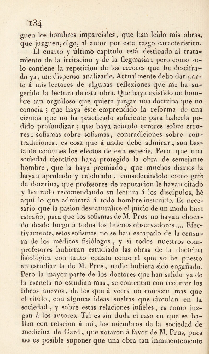 guea los hombres Imparclales, que han leído mis obras, que juzguen, digo, al autor por este rasgo característico. El cuarto y último capítulo está destinado al trata- miento de la irritación y de la flegniasia; pero como so- lo contiene la repetición de los errores que he descifra- do ya, rae dispenso analizarle. Actualmente debo dar par- te á mis lectores de algunas reflexiones que me ha su- gerido la lectura de esta obra. Que haya existido un hom- bre tan orgulloso que quiera juzgar una doctrina que no conocía ; que haya éste emprendido la reforma de una ciencia que no ha practicado suficiente para haberla po- dido profundizar ; que haya acinado errores sobre erro- res, sofismas sobre sofismas, contradiciones sobre con- tradiciones, es cosa que á nadie debe admirar, son bas- tante comunes los efectos de esta especie, Pero-que una sociedad científica haya protegido la obra de semejante hombre, que la haya premiado, que muchos diarios la hayan aprobado y celebrado , considerándole como gefe de doctrina, que profesores de reputación le hayan citado y honrado recomendando su lectura á los discípulos, hé aquí lo que admirará á todo hombre instruido. Es nece- sario que la pasión desnaturalice el juicio de un modo bien estraiio, para que los sofismas de M. Prus no hayan choca- do desde luego á todos los buenos observadores Efec- tivamente, estos sofismas no se han escapado de la censu- ra de los médicos fisiólogos , y si todos nuestros com- profesores hubieran estudiado las obras de la doctrina fisiológica con tanto conato como el que yo he puesto en estudiar la de M. Prus, nadie hubiera sido enganado. Pero la mayor parte de los doctores que han salido ya de la escuela no estudian mas, se contentan con recorrer los libros nuevos, de los que á veces no conocen mas que el título, con algunas ideas sueltas que circulan en la sociedad , y sobre estas relaciones infieles, es como juz- gan á los autores. Tal es sin duda el caso en que se ha- llan con relación á raí, los miembros de la sociedad de medicina de Gard , que votaron á favor de M. Prus, pues no es posible suponer que una obra tan inminentemente