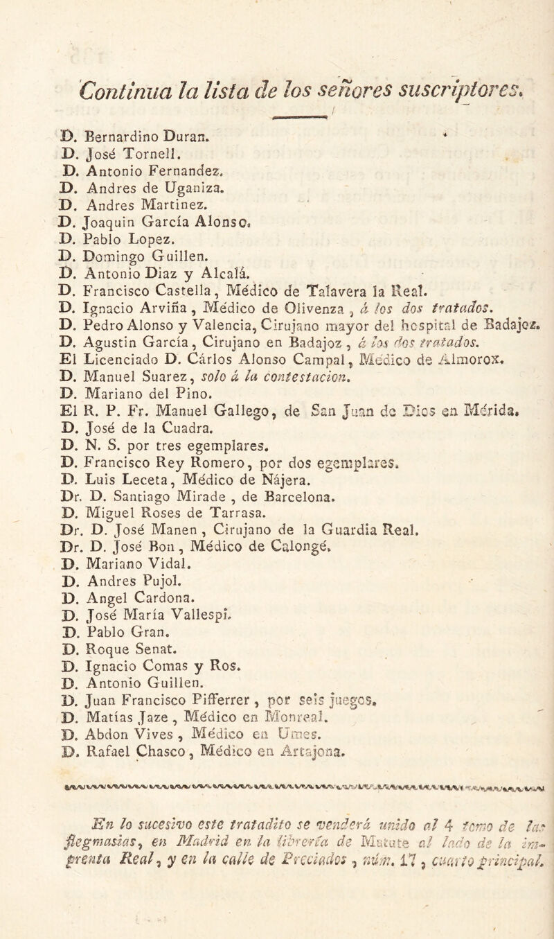 Continua la lista de los señores suscriptores. D. Eernardino Duran. '* D. José Torneli. D. A ntonio Fernandez. D. Andrés de Uganiza. D. Andrés Martínez. D. Joaquín García Alonso. D. Pablo López. D. Domingo Guillen. D. Antonio Díaz y Alcalá. D. Francisco Castella, Médico de Taíavera la Real. D. Ignacio Arviña, Médico de Oiivenza j a hs dos tratados. D. Pedro Alonso y Valencia, Cirujano mayor del hcspital de Badajoz. D. Agustín García, Cirujano en Badajoz , á los dos tratados. El Licenciado D. Carlos Alonso Campal, Médico de Aimorox, D. Manuel Suarez, solo ó, la contestación. D. Mariano del Pino. El R. P. Fr. Manuel Gallego, de San Juan do Dics en Mdrida, D. José de la Cuadra. D. N. S. por tres egemplares. D. Francisco Rey Romero, por dos egemplares. D. Luis Leceta, Médico de Nájera. Dr. D. Santiago Mirade , de Barcelona. D. Miguel Roses de Tarrasa. Dr. D. José Manen , Cirujano de la Guardia Real. Dr. D. José Ron, Médico de Calongé. D. Mariano Vidal. D. Andrés Pujol. D. Angel Cardona. D. José María VallespL D. Pablo Gran, D. Roque Senat. D. Ignacio Comas y Ros. D. Antonio Guillen. D. Juan Francisco Pifferrer , por seis juegcs, D. Matías Jaze, Médico en M'onreaJ. D. Abdon Vives , Médico en Umes. D. Rafael Chasco, Médico en Arcajona, wu «/<w iw'irtvi/í/uife.'s.'v Kn lo sucesivo este tr ai adito se venderá unido al 4 fcnm de lar fiegmasias.¡ en Madrid en la íihrefda de Matute al lado de la im-« pmta Real .i y en la calle de Frcciados , nmi, i7 , cuaí io p-incipaL