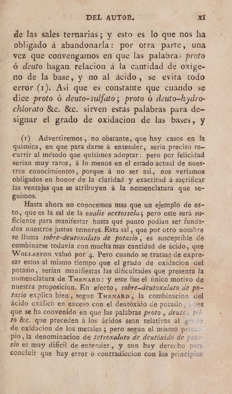 de las sales ternarias; y esto es lo que nos ha obligado á abandonarla: por otra parte, una vez que convengamos en que las palabras proto O deuto hagan relacion 4 la cantidad de oxige- no de la base, y no al ácido, se evita todo error (1). Asi que es constante que cuando se dice proto ú deuto-sulfato ; proto ú deuto-hydro- chlorato Sic. &amp;c. sirven estas palabras para de- signar el grado de oxidacion de las bases, y (1) Advertiremos, no obstante, que hay casos en la - química, en que para darse 4 entender, seria preciso re currir al método que quisimos adoptar: pero por felicidad serian muy raros, á lo menos en el estado actual de nues- tros conocimientos, porque á no ser asi, nos veriamos obligados en honor de la claridad y exactitud á sacrificar las ventajas que se atribuyen á la nomenclatura que se- guimos. + Hasta ahora no conocemos mas que un ejemplo de es- to, que es la sal de la oxalis acetosselus pero este será su- ficiente para manifestar hasta qué punto podian sef funda- dos nuestros justos temores. Esta sal, que por otro nombre se llama 'sobre-deutoxalato de potasio, es susceptible de combinarse todavía con mucha mas cantidad de ácido, que Wortasron valuó por 4. Pero cuando se tratase de expre- sar estos al mismo tiempo que el grado de oxidacion del potasio, serian manifiestas las dificultades que presenta la nomenclatura de THenarD: y este fue el único motivo de nuestra proposicion. En efecto, sobre-deutoxalato de po- fasio explica bien, segun ThewarD, la combinacion del ácido oxálico en exceso con el deutóxido de potasio, ,1es que sé ha convenido en que las palabras proto , deuto. tri to &amp;c. que precéden á los ácidos sean relativas al yr 0 _de oxidacion de los metales ; pero segun el mismo pri. pio, la denominacion de zetroxalato de deutóxido de poz: s20 es muy dificil de entender, y aun hay derecho par: concluir que hay error ó contradiccion con los principios