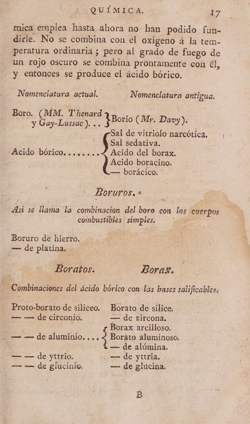 mica emplea hasta ahora no han podido fun dirle. No se combina con el oxígeno 4 la tem- peratura ordinaria ; pero al grado de fuego de un rojo oscuro se Combina prontamente con él, y entonces se produce a ácido bórico. Nomenclatura actual. Nomenclatura antigua, Boro. (MM. Thenardaq» .. y En, -Lussac). .. YBorio (Mr. Davy). Sal de vitriolo narcótica, À Sal sedativa. Acido del borax. Acido boracino. — borácico. Acido bórico, .0.04..08090 Bor UYOS, * fi se llama la combinacion del Ei con las cuerpos combustibles : simples. Boruro de hierro. — de platina. Boratos. Borax. Combinaciones del ácido bórico con las bases salificables: Proto-borato de siliceo. Borato de silice, — — de circonio. — de zircona. : y Borax arcilloso. — — de aluminio. ... 4 Borato aluminoso, — de alúmina. — — de yttrio. 2. — de yttria. — — de glucinio. — de glucina. B