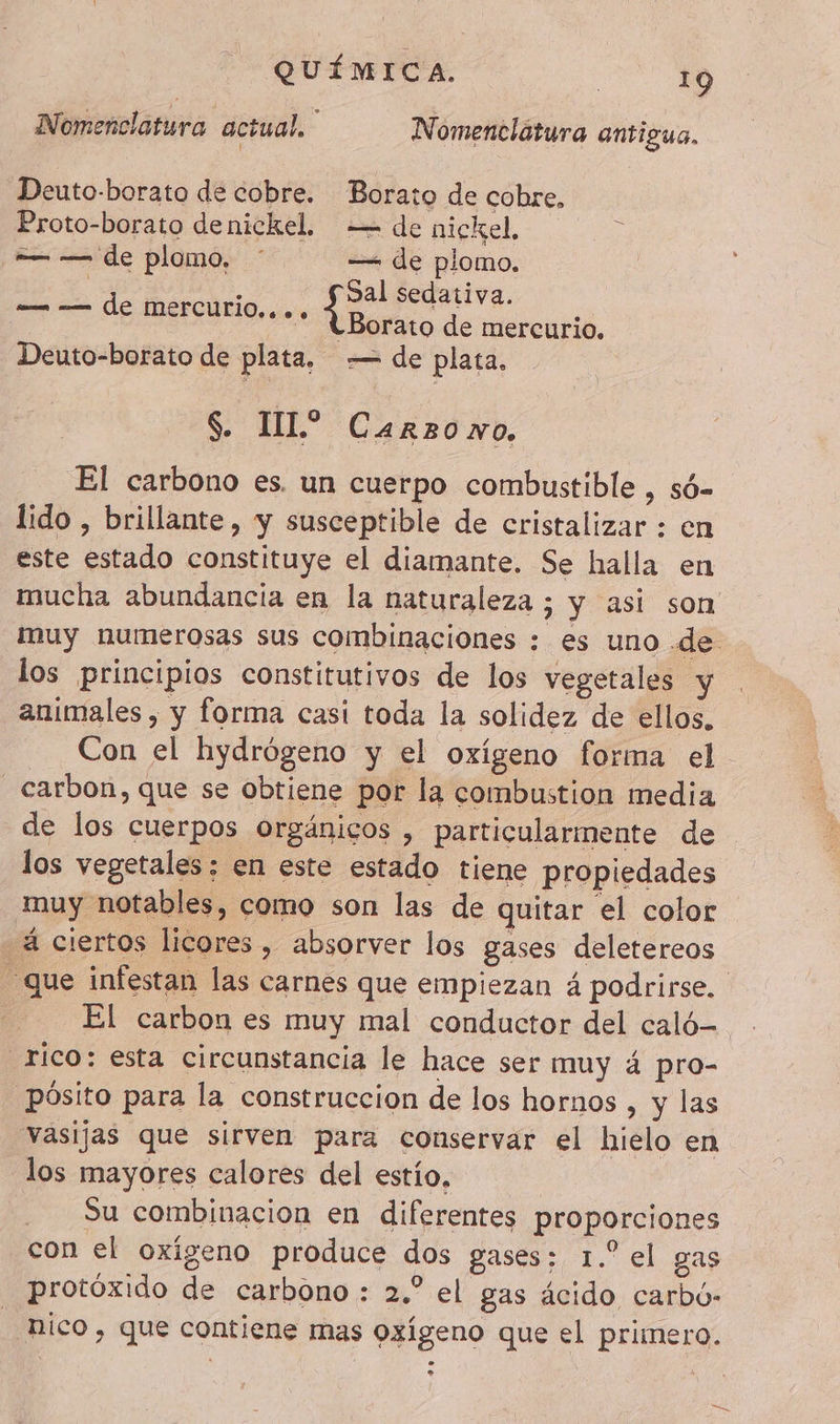 Nomenclatura actual, | N omenclatura antigua, Deuto-borato de cobre. Borato de cobre, Proto-borato denickel, = de nickel. — — de plomo. ' —< de plomo. Sal sedativa. ¿Borato de mercurio, Deuto-borato de plata. — de plata, — — de mercurio,... S. TL? Carzono. El carbono es. un cuerpo combustible , s6- lido , brillante, y susceptible de cristalizar : en este estado constituye el diamante. Se halla en mucha abundancia en la naturaleza ; y asi son muy numerosas sus combinaciones : es uno de los principios constitutivos de los vegetales animales , y forma casi toda la solidez de ellos, Con el hydrógeno y el oxígeno forma el carbon, que se obtiene por la combustion media de los cuerpos orgánicos , particularmente de los vegetales: en este estado tiene propiedades muy notables, como son las de quitar el color - 4 ciertos licores, absorver los gases deletereos que infestan las carnes que empiezan 4 podrirse. El carbon es muy mal conductor del caló rico: esta circunstancia le hace ser muy 4 pro- pósito para la construccion de los hornos , y las vasijas que sirven para conservar el hielo en los mayores calores del estío. Su combinacion en diferentes proporciones con el oxigeno produce dos gases: 1.° el gas protóxido de carbono : 2.” el gas ácido carbú- nico , que contiene mas oxígeno que el primero.