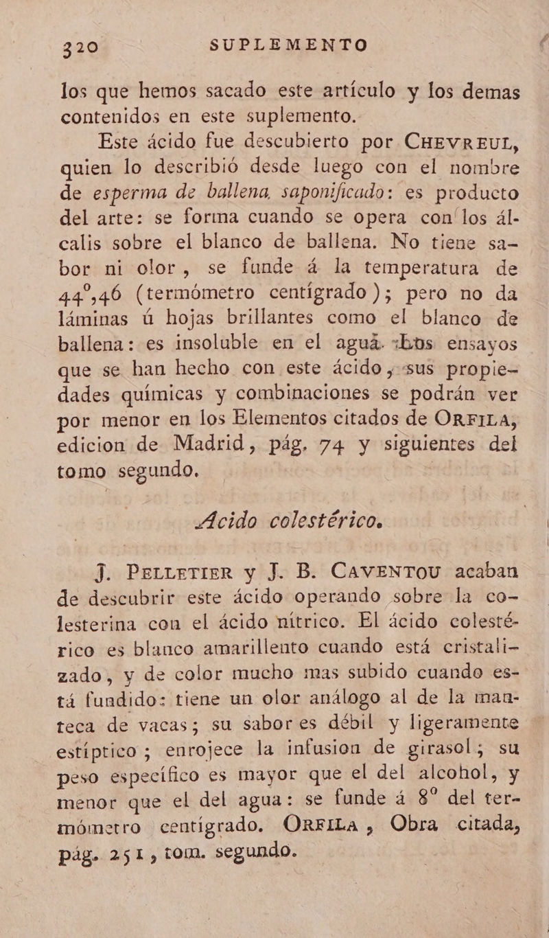 los que hemos sacado este artículo y los demas contenidos en este suplemento. Este ácido fue descubierto por CHEVREUL, quien lo describió desde luego con el nombre de esperma de ballena saponificado: es producto del arte: se forma cuando se opera con'los ál- calis sobre el blanco de ballena. No tiene sa- bor ni olor, se funde 4 la temperatura de 44,46 (termómetro centígrado ); pero no da láminas ú hojas brillantes como el blanco de ballena: es insoluble en el aguá. ¿bos ensayos que se han hecho con este ácido ; sus propie- dades químicas y combinaciones se podrán ver por menor en los Elementos citados de ORFILA, edicion de Madrid, pág. 74 y siguientes del tomo segundo. j Acido colestérico. J. PeLLETIER y J. B. CAVENTOU acaban de descubrir este ácido operando sobre la co- lesterina con el ácido nítrico. El ácido colesté- rico es blanco amarillento cuando está cristali- zado, y de color mucho mas subido cuando es- tá fundido: tiene un olor análogo al de la man- teca de vacas; su sabores débil y ligeramente estiptico ; enrojece la infusion de girasol, su peso específico es mayor que el del alcohol, y menor que el del agua: se funde 4 8° del ter- mómetro centigrado. ORFILa , Obra citada, pág. 251, tom. segundo.