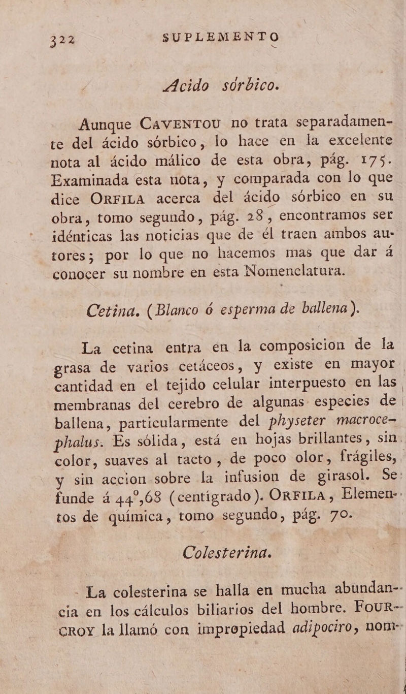 Acido sorbico. Aunque CAVENTOU no trata separadamen- te del ácido sórbico, lo hace en la excelente nota al ácido málico de esta obra, pág. 175. Examinada esta nota, y comparada con lo que dice ORFILA acerca del ácido sórbico en su obra, tomo segundo , pág. 28, encontramos ser idénticas las noticias que de él traen ambos au- tores; por lo que no hacemos mas que dar á conocer su nombre en esta Nomenclatura. Cetina. (Blanco 6 esperma de ballena ). La cetina entra en la composicion de la rasa de varios cetáceos, y existe en mayor cantidad en el tejido celular interpuesto en las membranas del cerebro de algunas especies de ballena, particularmente del physeter macroce- tos de química, tomo segundo, pág. 70- Colesterina.