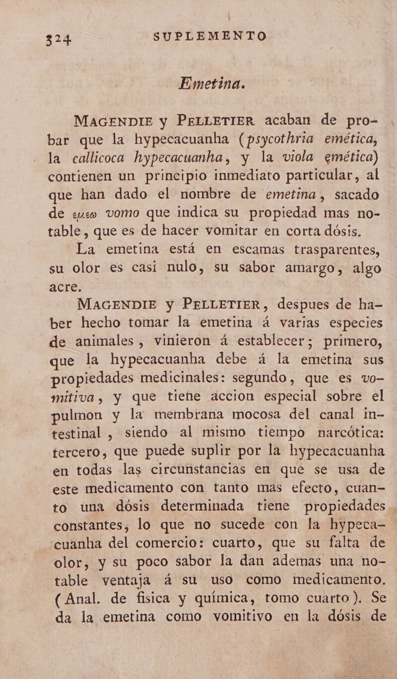 Emetina. MAGENDIE y PELLETIER acaban de pro- bar que la hypecacuanha (psycothria emética, la callicoca hypecacuanha, y la viola emética) contienen un principio inmediato particular, al que han dado el nombre de emetina , sacado de uso vomo que indica su propiedad mas no- table, que es de hacer vomitar en corta dósis. La emetina está en escamas trasparentes, su Olor es casi nulo, su sabor amargo, algo acre. MAGENDIE y PELLETIER, despues de ha- ber hecho tomar la emetina 4 varias especies de animales, vinieron 4 establecer; primero, que la hypecacuanha debe á la emetina sus propiedades medicinales: segundo , que es vo- mitiva, y que tiene accion especial sobre el pulmon y la membrana mocosa del canal in- testinal , siendo al mismo tiempo narcótica: tercero, que puede suplir por la hypecacuanha en todas las circunstancias en que se usa de este medicamento con tanto mas efecto, cuan- to una dosis determinada tiene propiedades constantes; lo que no sucede con la hypeca- -cuanha del comercio: cuarto, que su falta de olor, y su poco sabor la dan ademas una no- table ventaja á su uso como medicamento. (Anal. de fisica y química, tomo cuarto ). Se da la emetina como vomitivo en la dósis de