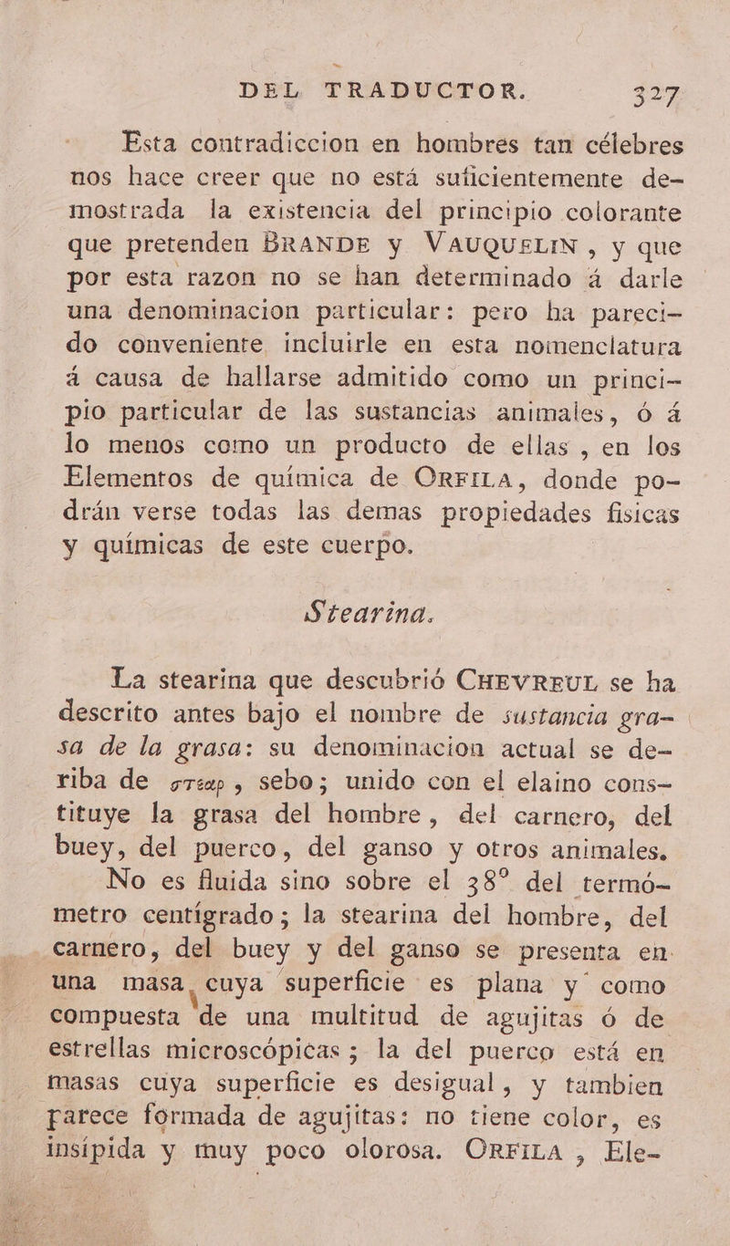 Esta contradiccion en hombres tan célebres nos hace creer que no está suficientemente de- mostrada la existencia del principio colorante que pretenden BRANDE y VAUQUELIN , y que por esta razon no se han determinado á darle una denominacion particular: pero ha pareci- do conveniente incluirle en esta nomenclatura á causa de hallarse admitido como un princi- pio particular de las sustancias animales, 6 4 lo menos como un producto de ellas , en los Elementos de a de ORFILa, donde po- drán verse todas las demas robe des fisicas y quimicas de este cuerpo. S'tearina. La stearina que descubrié CHEVREUL se ha descrito antes bajo el nombre de sustancia gra- sa de la grasa: su denominacion actual se de- riba de sr , sebo; unido con el elaino cons- tituye la grasa del hombre, del carnero, del buey, del puerco, del ganso y otros animales, No es fluida sino sobre el 38° del termó- metro centigrado; la stearina del hombre, del carnero, del buey y del ganso se presenta en. una masa, cuya superficie es plana y como compuesta de una multitud de agujitas ó de estrellas microscópicas ; la del puerco está en masas cuya superficie es desigual, y tambien parece formada de agujitas: no tiene color, es insipida y muy poco olorosa. ORFILA , Ele-