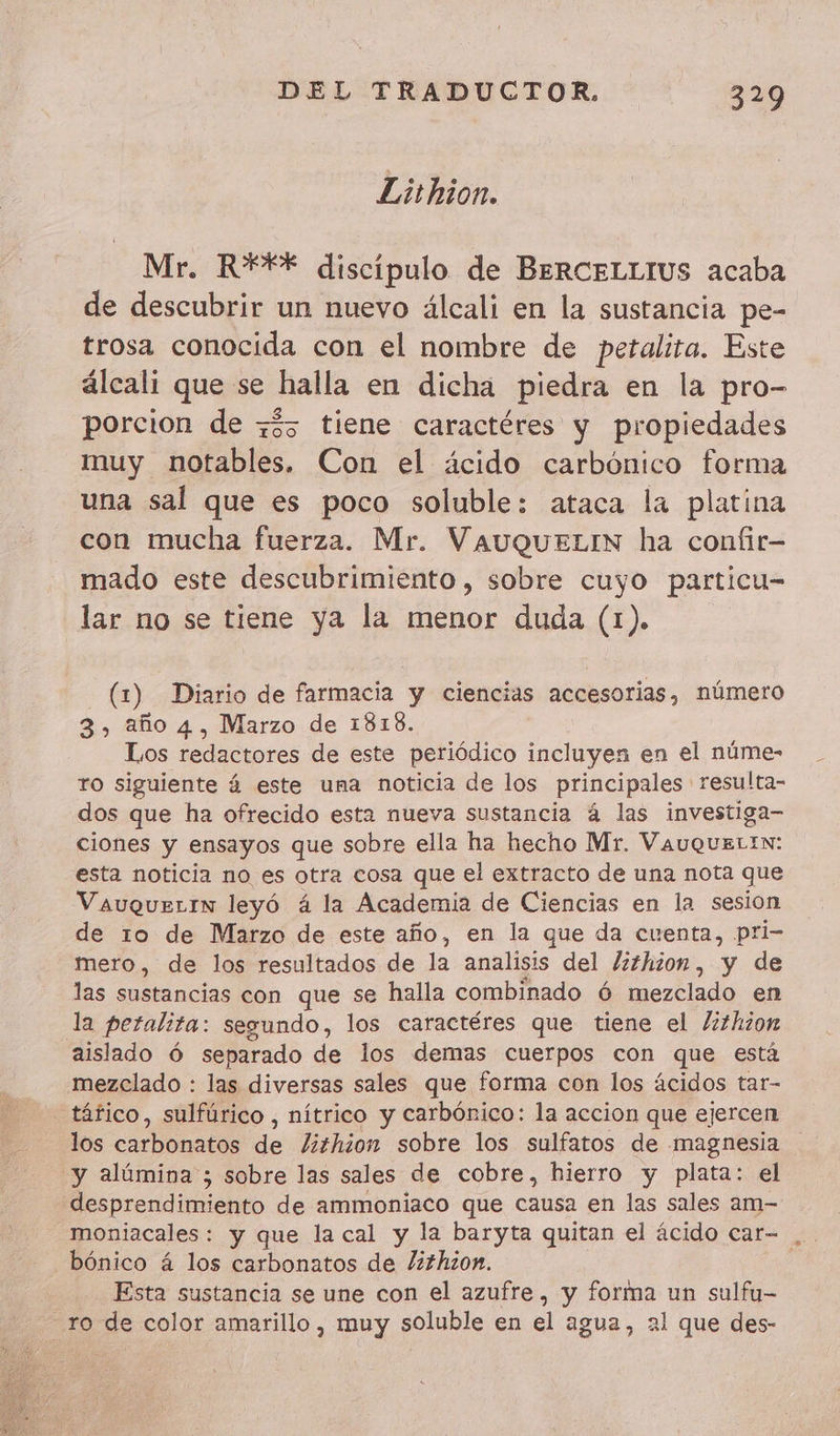 Lithion. Mr. R*** discipulo de BERCELLIUS acaba de descubrir un nuevo álcali en la sustancia pe- trosa conocida con el nombre de petalita. Este álcali que se halla en dicha piedra en la pro- porcion de z35 tiene caractéres y propiedades muy notables. Con el ácido carbónico forma una sal que es poco soluble: ataca la platina con mucha fuerza. Mr. VAUQUELIN ha confir- mado este descubrimiento, sobre cuyo particu- lar no se tiene ya la menor duda (1). (1) Diario de farmacia y ciencias accesorias, número 3, año 4, Marzo de 1818. Los redactores de este periódico incluyen en el núme- ro siguiente 4 este una noticia de los principales resulta- dos que ha ofrecido esta nueva sustancia á las investiga- ciones y ensayos que sobre ella ha hecho Mr. VauqueLrN: esta noticia no es otra cosa que el extracto de una nota que Vauquerrn leyó á la Academia de Ciencias en la sesion de 10 de Marzo de este año, en la que da cuenta, pri- mero, de los resultados de la analisis del Z#hion, y de las sustancias con que se halla combinado 6 mezclado en la peralita: segundo, los caractéres que tiene el /ithion aislado 6 separado de los demas cuerpos con que está mezclado : las diversas sales que forma con los ácidos tar- tâfico, sulfúrico , nítrico y carbónico: la accion que ejercen los carbonatos de /¿izhion sobre los sulfatos de magnesia y alúmina ; sobre las sales de cobre, hierro y plata: el desprendimiento de ammoniaco que causa en las sales am- moniacales: y que la cal y la baryta quitan el ácido car- bónico 4 los carbonatos de /¿2hzon. Esta sustancia se une con el azufre, y forma un sulfu- ro de color amarillo, muy soluble en el agua, 21 que des-