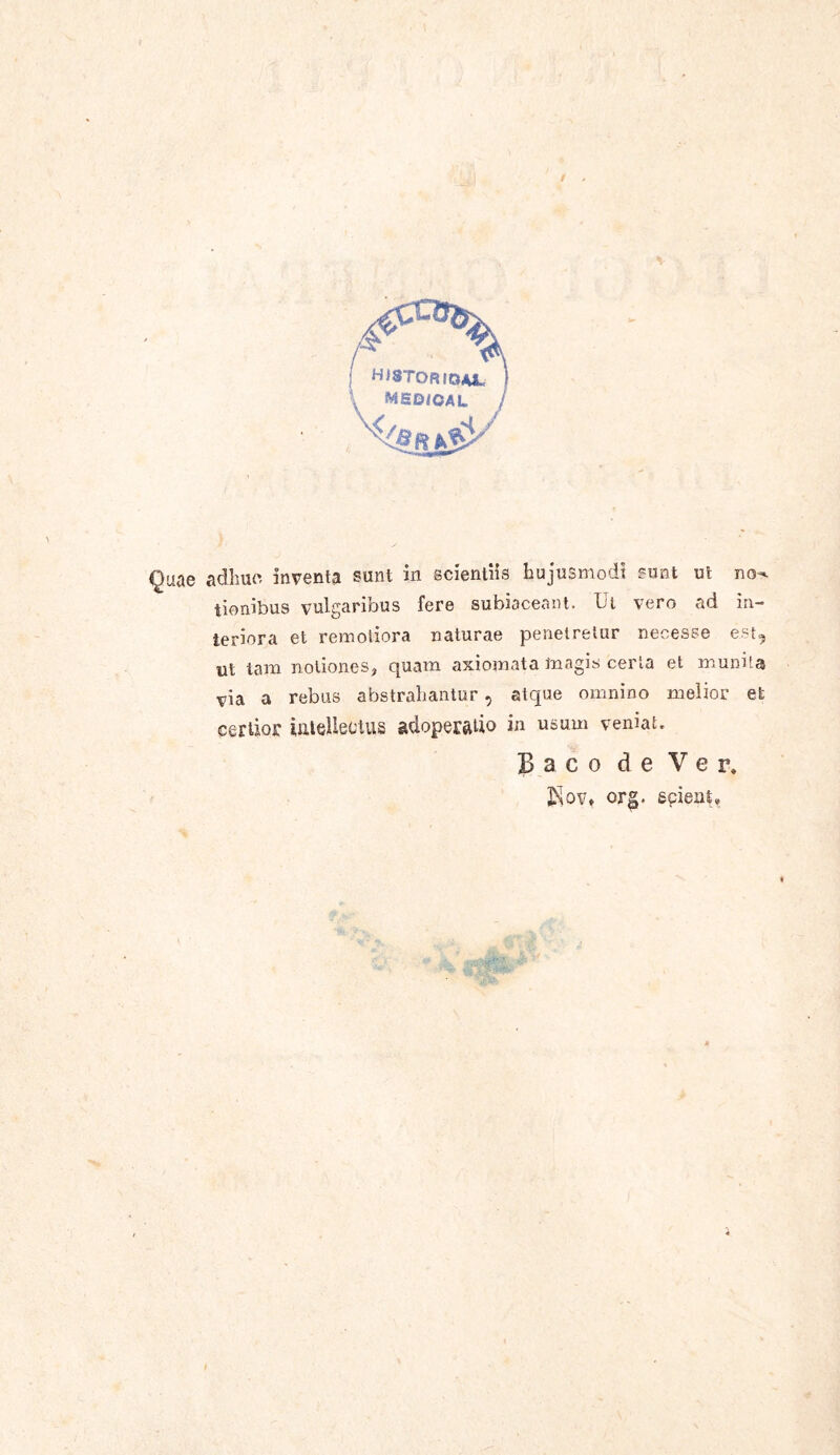 tionibus vulgaribus fere subiaceant. Ut vero ad in- teriora et remotiora naturae penetretur necesse est, ut tam notiones, quam axiomata magis certa et munita via a rebus abstrahantur, atque omnino melior et certior intellectus adoperatio in usum vernat, Baco de Ver, org. spient.