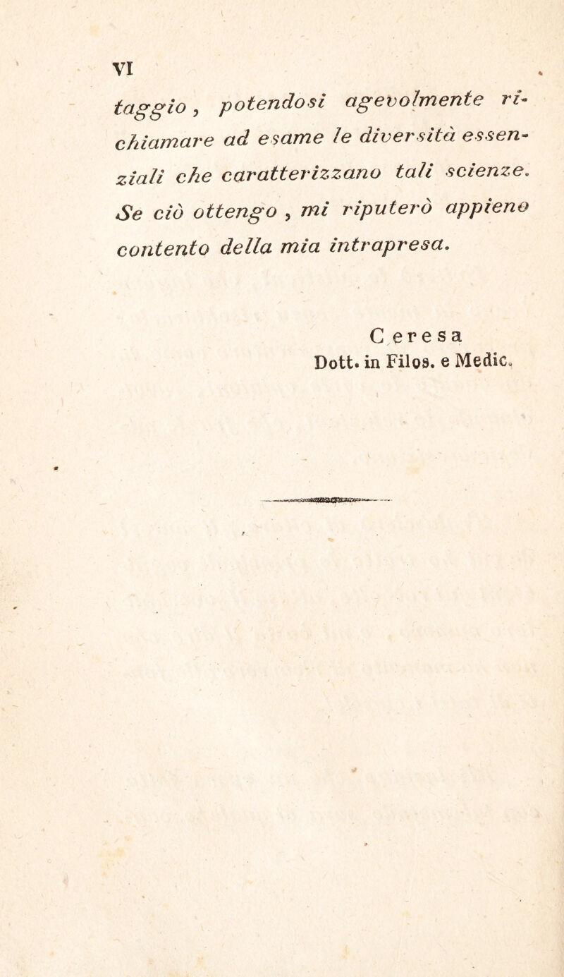 taggio, potendosi cigevohnente ri- chiamare ad esame le diversitd essen- ziali che caratterizzano tali scienze. Se cid ottengo , mi riputero appieno contento della mia intrapresa. C eresa Dott. in Filos, e MediCo