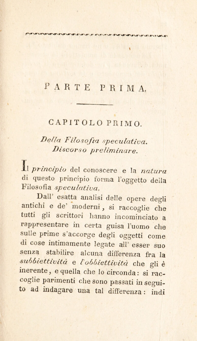 \ PARTE P R i M Ac CAPIT OLO PRIMO. Delia Filosofia speculativa. Discurso prellminare. !l principio dei conoscere e la natura di questo principio forma 1’oggetto deila Filosofia speculativa. Dalf esatta analisi delle opere degli antichi e de moderni y si raccoglie che tutti gii scrittori lianno incominciato a rappresentare in certa guisa fuomo che suile prime s’accorge degli oggetti come di cose intimamente legate alf esser suo senza stabilire alcuna differenza fra la su66iettlvita e l obblettlvlta. che gli e inerente, e quella che lo circonda: si rac- coglie parimenti che sono passati in segui- to ad indagare una tal differenza: indi