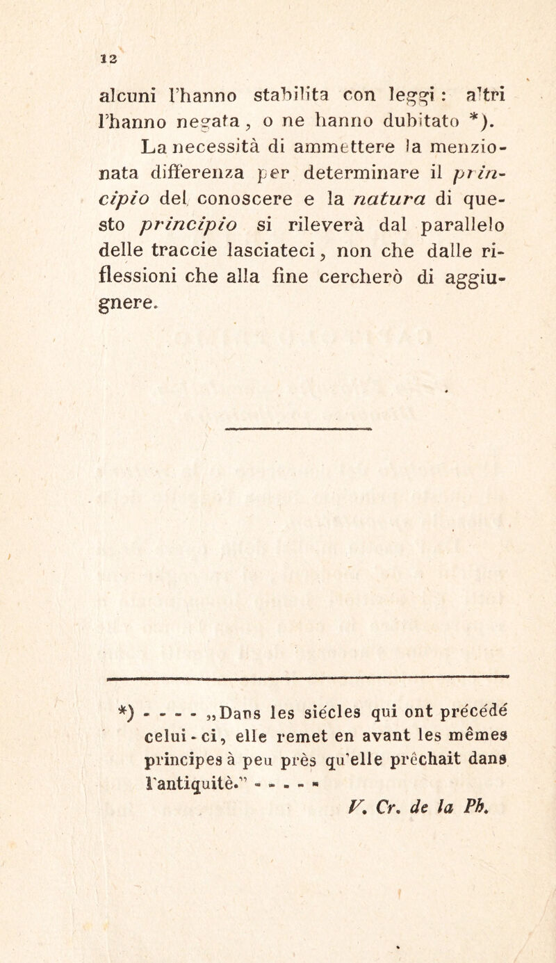 alcuni Thanno stabilita con leggi : a'tri Fhanno necata , o ne hanno dubitato *). La necessita di ammettere Ia menzio- nata diflerenza per determinare il prin- cipio dei conoscere e la natura di que- sto principio si rilevera dal parallelo delle traccie lasciateciy non che dalle ri- flessioni che alia fine cerchero di aggiu- gnere. *) - - - - „Dans les siecles qui ont precede celui - ci, elle remet en avant les memes principes a peu pres qu'elle prechait dans rantiquite.1’ V. Cr. de la Ph.