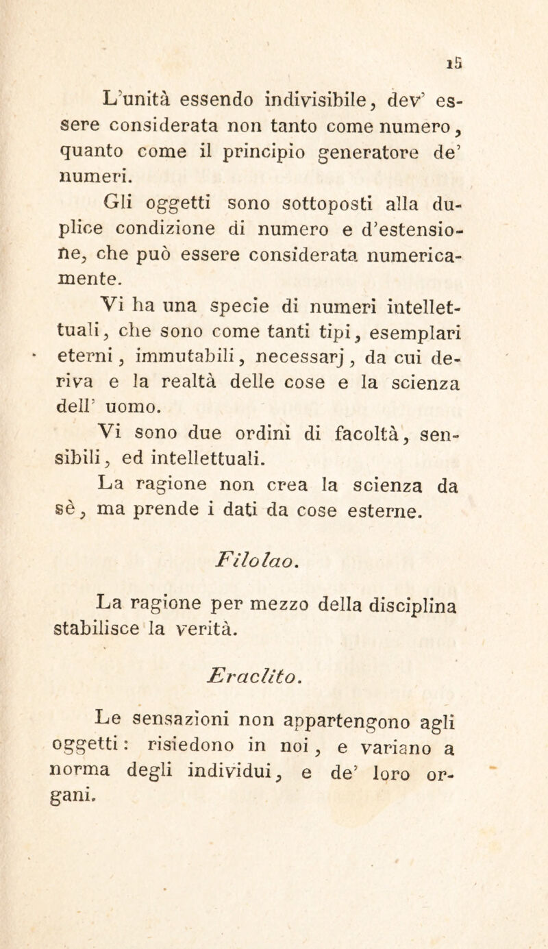 Lrunita essendo indivisibile, dev1 es- sere considerata non tanto come numero, quanto come il principio generatore de’ numeri. Gli oggetti sono sottoposti alia du- plice condizione di numero e distensio- ne, che puo essere considerata numerica- mente. Vi ha una specie di numeri intellet- tuali, che sono come tanti tipi, esemplari eterni, immutabili, necessarj , da cui de- riva e la realta delle cose e la scienza dell: uomo. Vi sono due ordini di facolta, sen- sibili, ed intellettuaii. La ragione non crea la scienza da se, ma prende i dati da cose esterne. Filolao. La ragione per mezzo della disciplina stabilisce la verita. Eraclito. Le sensazioni non appartengono agli oggetti: risiedono in noi, e variano a norma degli individui, e de’ loro or- gani.