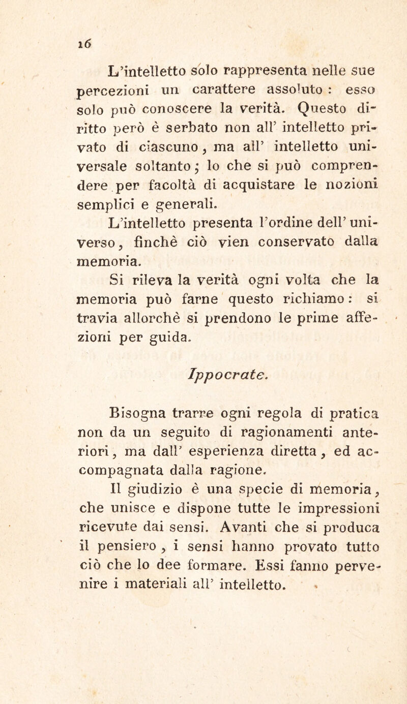 LTintelletto solo rappresenta nelle sue percezioni un carattere assoluto : esso solo puo conoscere la verita. Questo di- ritto pero e serbato non ali’ intelletto pri- vato di ciascuno, ma ali’ intelletto uni- versale soltanto j lo che si puo compren- dere per facoita di acquistare le nozioni semplici e generali. Lfintelletto presenta 1’ordine dell’ uni- verso 5 finche cio vien conservato dalla memoria. Si rileva la verita ogni volta che la memoria puo farne questo richiamo: si travia aliorche si prendono le prime affe- zioni per guida. Ippocrate. Bisogna trarre ogni regola di pratica non da un seguito di ragionamenti ante- riori , ma dalF esperienza diretta, ed ac- compagnata dalla ragione. II giudizio e una specie di memoria, che unisce e dispone tutte le impressioni ricevute dai sensi. Avanti che si produca il pensiero > i sensi hanno provato tutto cio che lo dee formare. Essi fanno perve- nire i materiali ali’ intelletto.