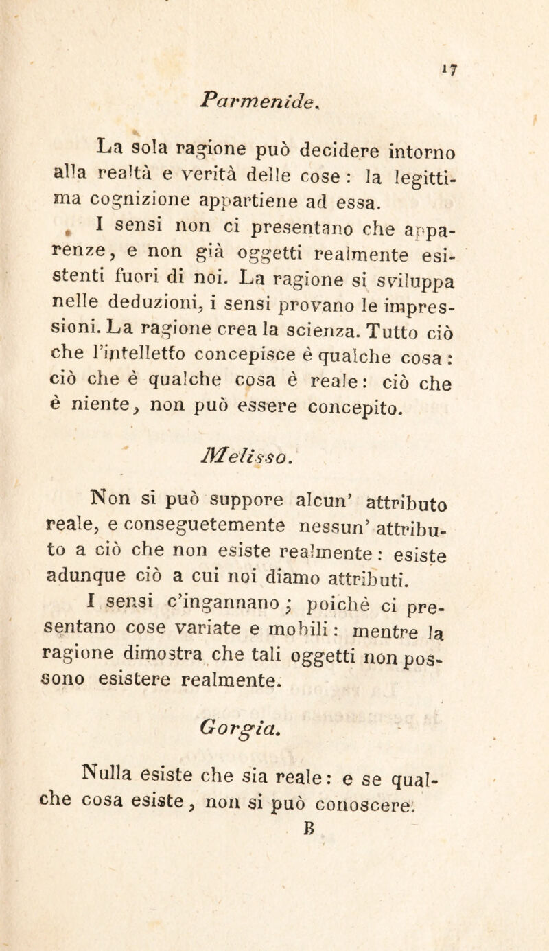 Parmenide. La sola ragione puo decidere intorno aDa realta e verita delle cose : Ia legitti- ma cognizione appartiene ad essa. * I sensi non ci presentano che appa- renze, e non gia oggetti realmente esi- stenti fuori di noi. La ragione si sviluppa nelle deduzioni, i sensi provano le impres- sioni. La ragione crea la scienza. Tutto cio che riptelletfo concepisce e qualche cosa : cio che e qualche cosa e reale: cio che e niente, non puo essere concepito. Meli sso. Non si puo suppore alcun’ attributo reale, e conseguetemente nessun’ attribu- to a cio che non esiste realmente: esiste adunque cio a cui noi diamo attributi. I sensi c’ingannano ; poiche ci pre- sentano cose variate e mobili: mentre la ragione dimostra che tali oggetti nonpos- sono esistere realmente. Gorgia. Nulla esiste che sia reale: e se qual- che cosa esiste, non si puo conoscere. B