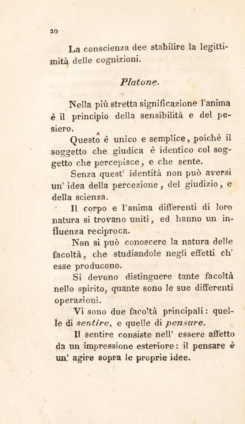 La conscienza dee stabilire la legitli- mita delle eognizioni. Platone. Nella piu stretta significazione Fanima e il principio della sensibilita e dei pe- siero. •A Questo e unico e semplice, poiche ii soggetto che giudica e identico coi sog- getto che percepisce , e che sente. Senza quest’ identita non puo aversi un’ idea della percezione , dei giudizio, e della scienza. II corpo e Fanima differenti di loro natura si trovano uniti, ed hanno un in- fluenza reciproca. Non si puo conoscere la natura delle facolta, che studiandole negli effetti clv esse producono. Si devono distinguere tante facolta nello spirito, quante sono le sue differenti operazioni. Yi sono due facolta principali: quel- le di sentire, e quelle di pensare. II sentire consiste nelF essere affetto da un impressione esteriore; il pensare e un! agire sopra le proprie idee.