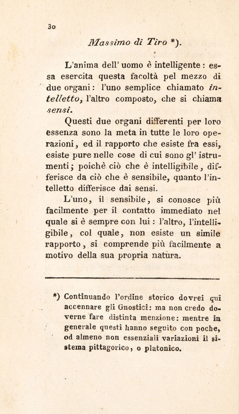 Mas simo di Tiro *). * Lfanima dell’ uomo e intelligente : es- sa esercita questa facolta pel mezzo di due organi: Funo semplice chiamato in- tellettOy Faltro composto, che si chiama sensi. Questi due organi differenti per loro essenza sono la meta in tutte le loro ope- razioni, ed il rapporto che esiste fra essi, esiste pure nelle cose di cui sono gi’ istru- mentij poiche cio che e intelligibile, dif- ferisce da cio che e sensibile, quanto l’in- telletto differisce dai sensi. Lfuno, il sensibile, si conosce piu facilmente per il contatto immediato nel quale si e sempre con lui: Faltro, Fintelii- gibile, coi quale, non esiste un simile rapporto, si comprende piu facilmente a motivo della sua propria natura. *) Continuando Pordine storico dovrei qui accennare gli Gnostioi: ma non credo do- verne fare distinta menzione: mentre in generale questi hanno seguito con poche, od almeno non essenziaii variazioni il si» stema pittagorico, o platonico.