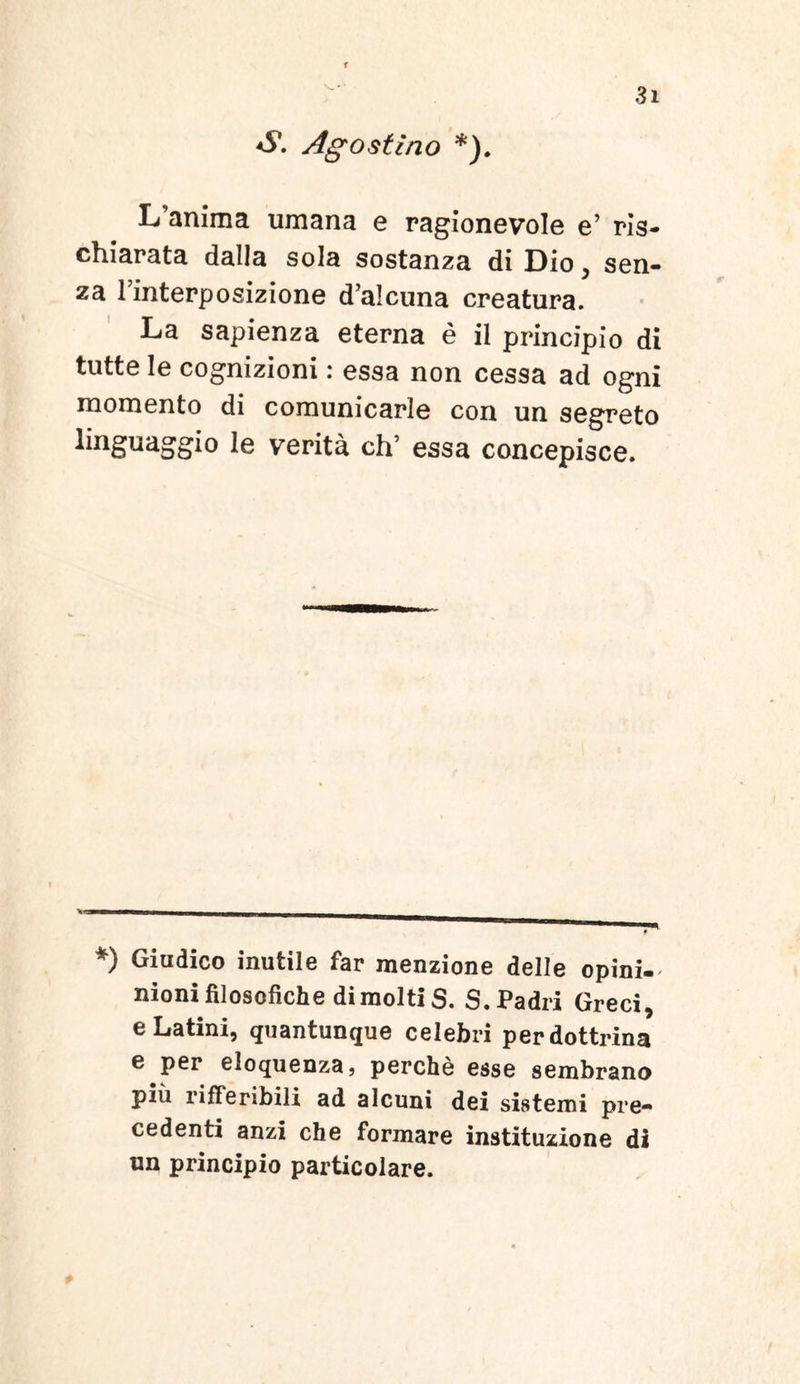 f 3i <S*. Ago st Ino *). IVanima umana e ragionevole e’ ris- chiarata dalla sola sostanza di Dio, sen- za 1’interposizione d’alcuna creatura. La sapienza eterna e ii principio di tutte le cognizioni: essa non cessa ad ogni momento di comunicarle con un segreto linguaggio le verita ch’ essa concepisce. *) Giudico inutile far menzione delle opini- nioni filosofiche dimolti S. S.Padri Greci, e Latini, quantunque celebri perdottrina e per eloquenza, perche esse sembrano piu rifferibili ad alcuni dei sistemi pre- cedenti anzi che formare instituzione di un principio particolare.