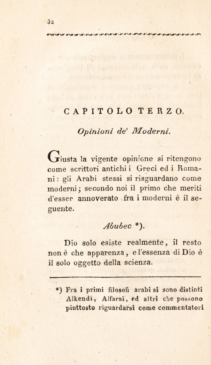 CAPITOLO TERZO. Opinioni de* Moderni. Griusta la vigente opinione si ritengono come scrittori antichi i Greci ed i Roma- ni : gli Arabi stessi si risguardano come moderni; secondo noi il primo che meriti d’esser annoverato fra i moderni e il se- guente. Abubec *). D io solo esiste realmente, il resto none che apparenza, eFessenza di Dio e il solo oggetto della scienza. *) Fra i primi filosofi arabi si sono distinti AJkendi, Alfarai, ed altri cbe possono piuttosto riguardarsi come commentatori