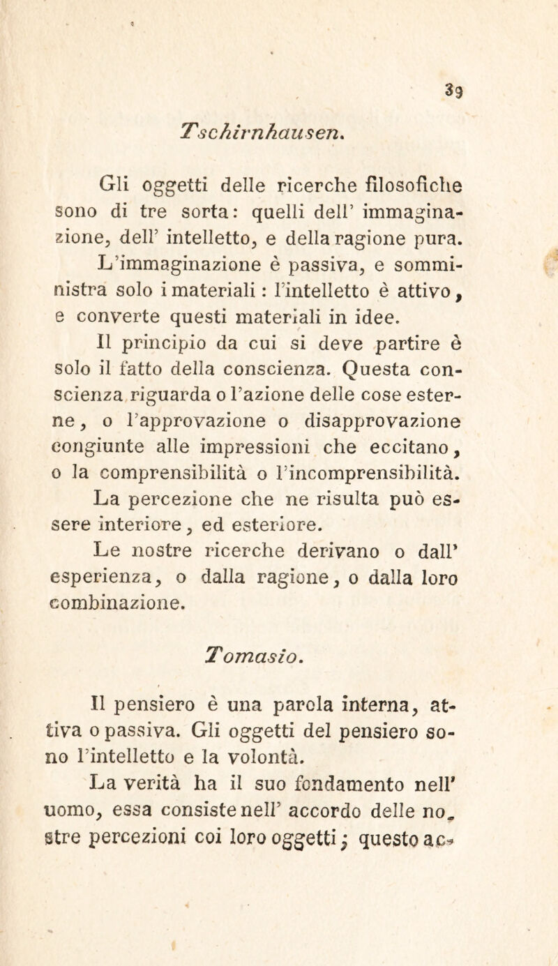 <3 39 Tschirnhauseru Gli oggetti delle ricerche filosofiche sono di tre sorta: quelli dell’ immagina- zione, dell’ intelletto^ e della ragione pura. Limmaginazione e passiva, e sommi- nistra solo i materiali: Tintelletto e attivo, e converte questi materiali in idee. il principio da cui si deve partire e solo il fatto della conscienza. Questa con- scienza riguarda o Fazione delle cose ester- ne, o rapprovazione o disapprovazione eongiunte alie impressioni che eccitano, o la comprensibilita o Fincomprensibilita. La percezione che ne risulta puo es- sere interiore, ed esteriore. Le nostre ricerche derivano o dalF esperienza, o dalla ragione, o dalla loro combinazione. Tomasio. Il pensiero e una parola interna, at- tiva o passiva. Gli oggetti dei pensiero so- no Tintelletto e la volonta. La verita ha il suo fcndamento nelF uomo, essa consiste nelF accordo delle no„ stre percezioni coi loro oggetti; questo ac*