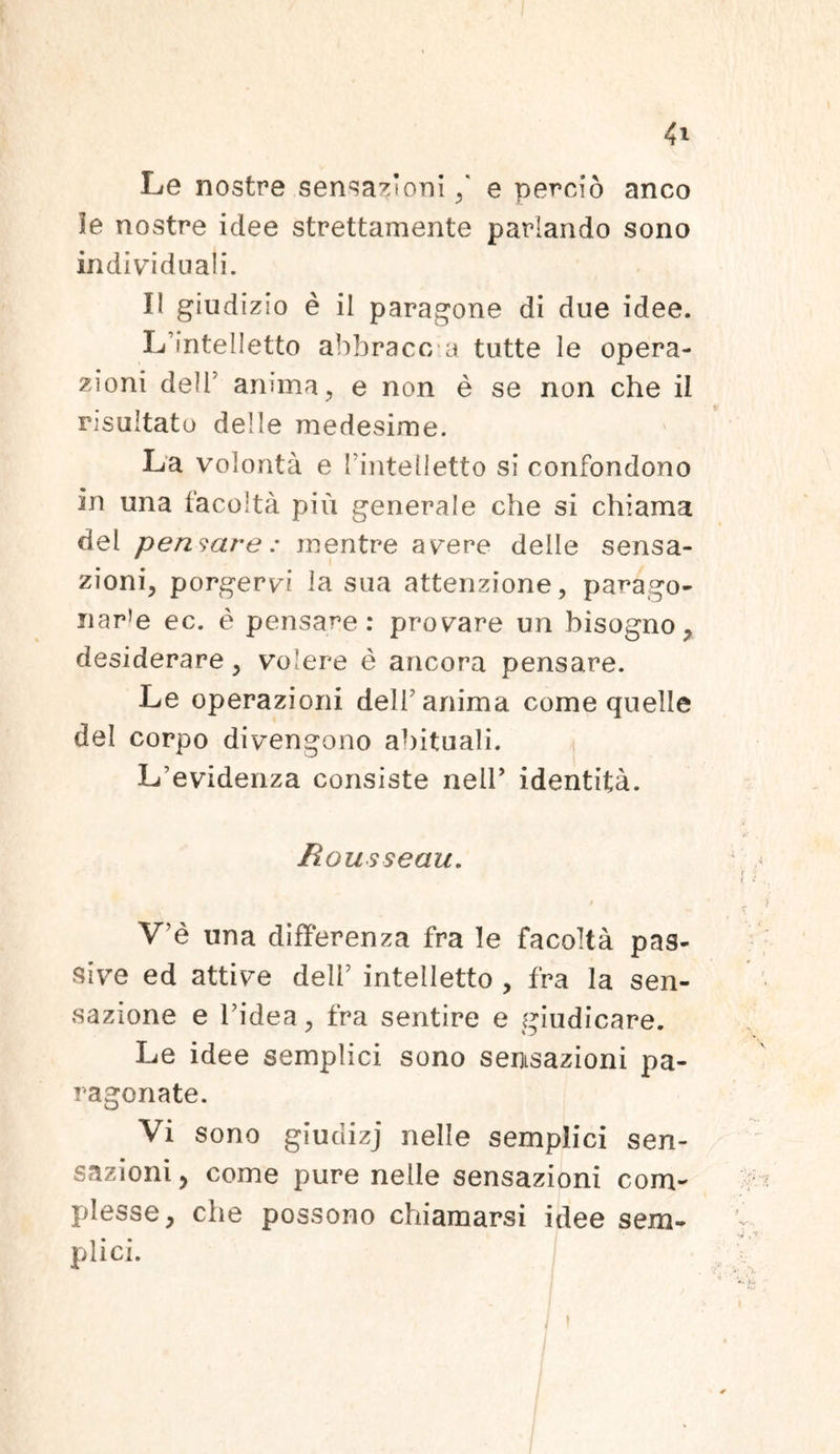 Le nostre sensationi / e percio anco le nostre idee strettamente pariando sono mdividnali. II giudizio e il paragone di due idee. L intelletto abbracc a tutte le opera- zioni de!T anima, e non e se non che ii risultato delle medesime. La volonta e fintetletto si confondono in una facolta piu generale che si chiama dei pensare : mentre avere delle sensa- zioni, porgervi la sua attenzione, parago- nar!e ec. e pensare: provare un bisogno, desiderare , volere e ancora pensare. Le operazioni delf anima come quelle dei corpo divengono abituali. L^videnza consiste neir identita. Rousseau. / V’e una differenza fra le facolta pas- sive ed attive delf intelletto , fra la sen- sazione e fidea, fra sentire e giudicare. Le idee semplici sono semsazioni pa- ragonate. Vi sono giudizj nelle semplici sen- sazioni , come pure nelle sensazioni com- plesse, che possono chiamarsi idee sem- plici.