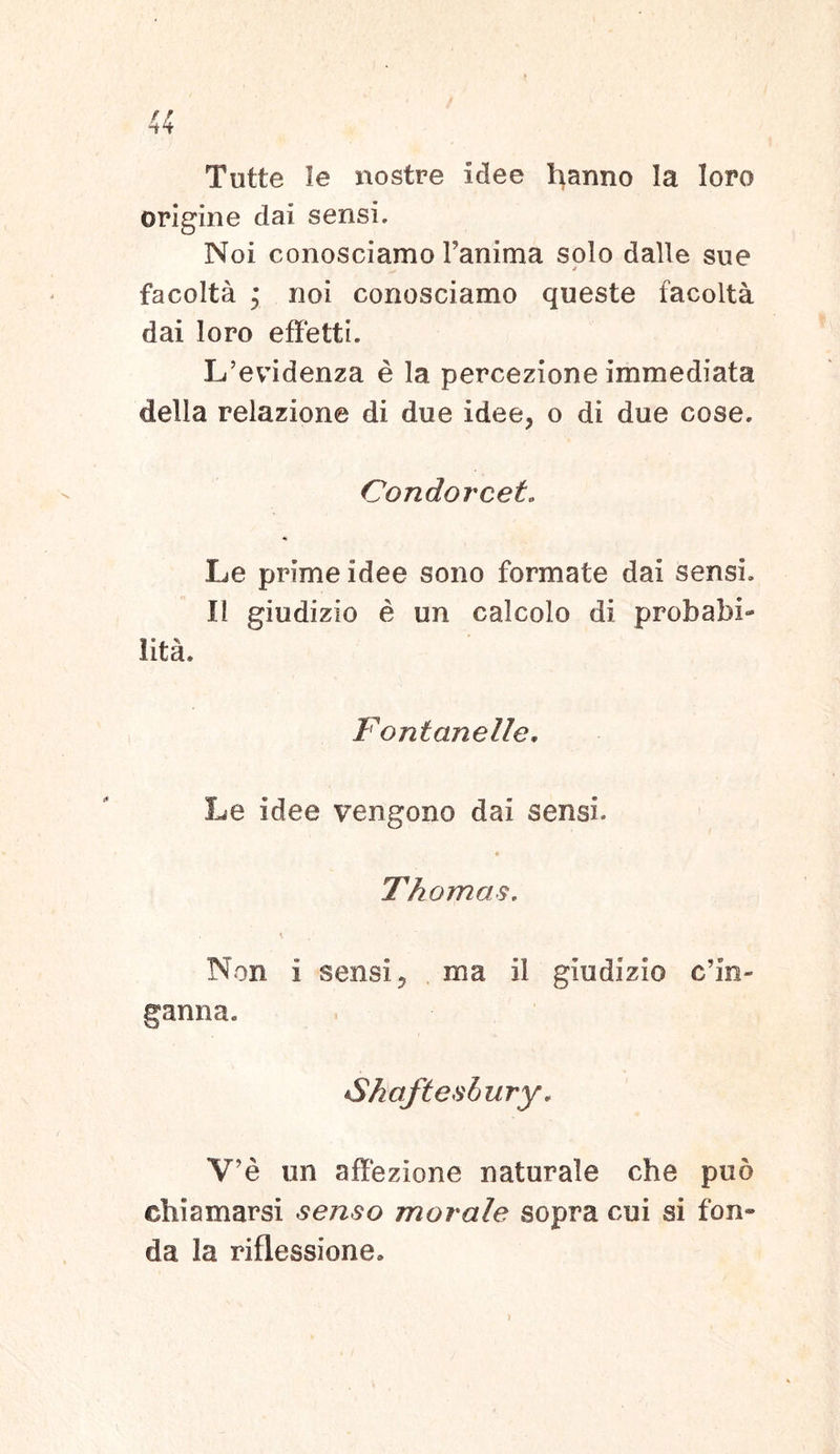 Tutte le nostre idee hanno Ia loro origine dai sensi. Noi conosciamo Fanima solo dalle sue a facolta ; noi conosciamo queste facolta dai loro effetti. L’evidenza e la percezione immediata della relazione di due idee, o di due cose. Condorcet. Le prime idee sono formate dai sensi. II giudizio e un calcolo di probabi- lita. Fontanelle. Le idee vengono dai sensi. Thomas. Non i sensi, ma il giudizio c’in- ganna. •Shaftesbury. V’e un affezione naturale che puo cliiamarsi senso morale sopra cui si fon* da la riflessione. >