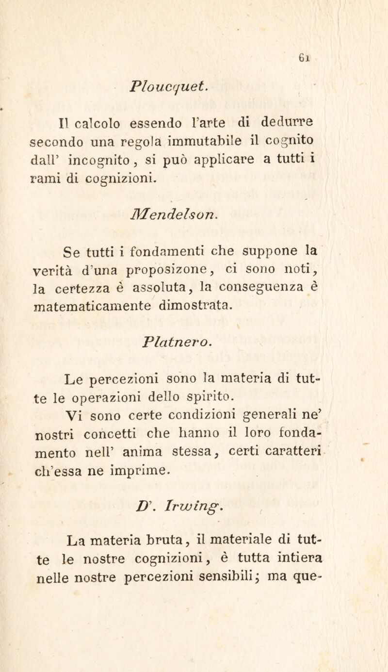 Ploucrjuet. II calcolo essendo Farte di dedurre secondo una regola immutabile il cognito dalF incognito , si puo applicare a tutti i rami di cognizioni. Mendelson. Se tutti i fondamenti che suppone Ia verita d?una proposizone, ci sono noti, la certezza e assoluta, la conseguenza e matematicamente dimostrata. Plcitnero. Le percezioni sono la materia di tut- te le operazioni. dello spirito. Vi sono certe condizioni generali ne? nostri concetti che hanno il loro fonda- mento nell’ anima stessa, certi caratteri clFessa ne imprime. D\ Irwing. La materia bruta, il materiale di tut- te le nostre cognizioni, e tutta intiera nelle nostre percezioni sensibili; ma que-