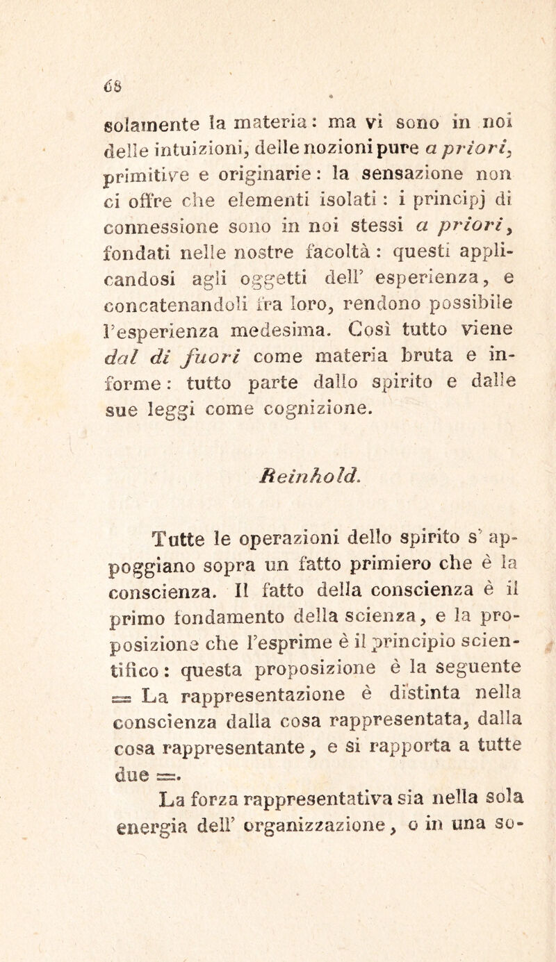 solamente ia materia: ma vi sono in noi delle mtuizioni, delle nozionipure a priori\ primitive e originarie: la sensazione non ci offre che elementi isolati: i principj di connessione sono in noi stessi a priori y fondati nelle nostre facolta : questi appli- candosi agi i oggetti delF esperienza, e concatenandoli Ira loro, rendono possibile Fesperienza medesima. Gosi tutto vi en e dal di fuori come materia bruta e in- forme : tutto parte dallo spirito e dalle sue leggi come cognizione. Reinkold. Tutte le operazioni dello spirito s ap- poggiano sopra un fatto primiero che e la conscienza. II fatto della conscienza e il primo tondamento della scienza, e la pro- posizione che Fesprime e il principio scien- ti II co : questa proposizione e la seguente ss La rappresentazione e distinta nella conscienza dalla cosa rappresentata, dalla cosa rappresentante, e si rapporta a tutte dee =. La forza rappresentativa sia nella sola energia delF organizzazione, o in una so»