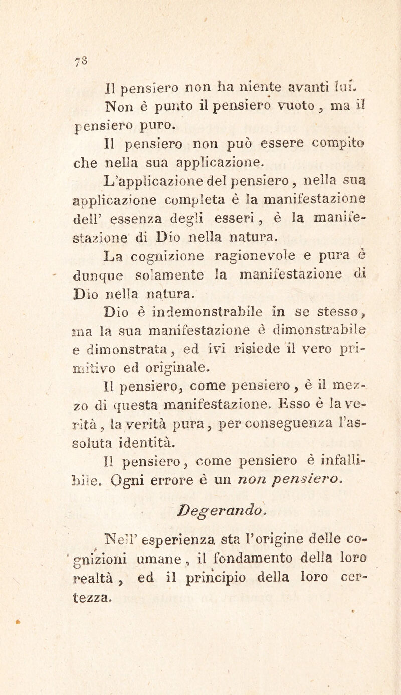 Non e puuto il pensiero vuoto , ma ii pensiero puro. II pensiero non pud essere compito che nella sua applicazione. L’appIicazione dei pensiero , nella sua applicazione completa e la manifestazione delF essenza degi i esseri, e la manife- stazione di Dio nella natura. La cognizione ragionevole e pura e dunque solamente la manifestazione di D io nella natura. Dio e indemonstrabile in se stesso, ma la sua manifestazione e dimonstrabile e dimonstrata, ed ivi risiede il vero pri- mitivo ed originale. Il pensiero, come pensiero, e il mez- zo di questa manifestazione. Esso e la ve- rita, la verita pura, per conseguenza fas- soluta i dentit a. Il pensiero, come pensiero e infalli- bile. Ogni errore e un non pensiero. NelF esperienza sta Vorigine delle co- * gnizioni umane, il fondamento della loro realta , ed il principio della loro cer- tezza.