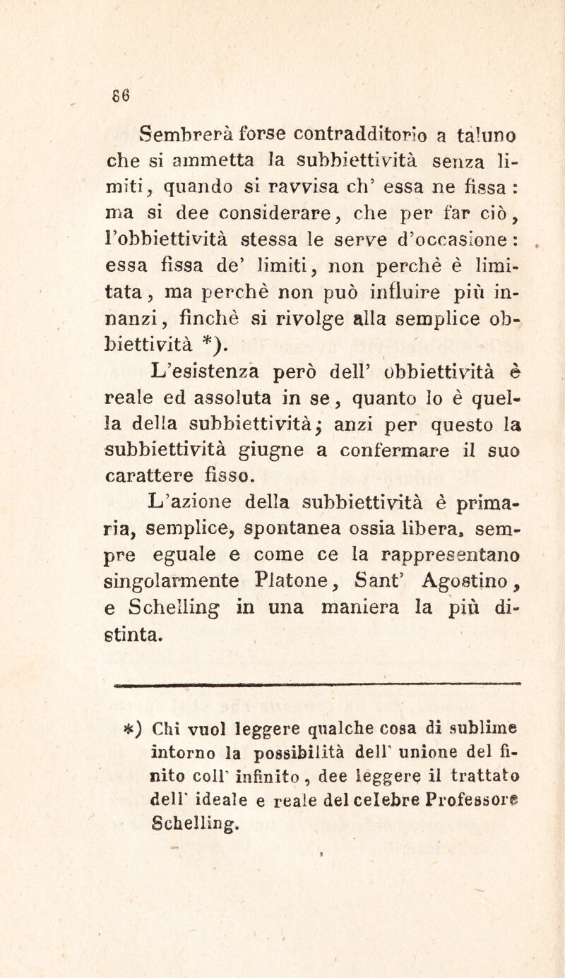 se Sembrera forse contradditorlo a taluno che si ammetta Ia subbiettivita senza li- miti , quando si ravvisa ch’ essa ne fissa : nia si dee considerare, che per far cio, Fobbiettivita stessa le serve d’occaslone : essa fissa de’ limiti, non perche e limi- tata , ma perche non puo influire piu in- nanzi, finche si rivolge alia semplice ob- biettivita *). * \ L’esistenza pero dell’ obbietfcivita e reale ed assoluta in se, quanto Io e quel- la della subbiettivita^ anzi per questo la subbiettivita giugne a confermare il suo carattere fisso. Lfazione della subbiettivita e prima- ria, semplice, spontanea ossia libera, sem- pre eguale e come ce Ia rappresentano singolarmente Platone, Sant’ Agostino, \ e Schelling in una maniera la piu di- stinta. Chi vuol leggere qnalche cosa di sublime intorno la possibilita dell’ unione dei fi- nito colP infinito, dee leggere ii trattato dell' ideale e reale dei celebre Professore Schelling. i